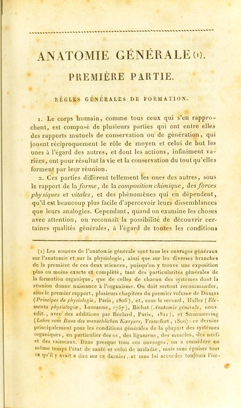 ANATOMIE GÉNÉRALE (0. PREMIÈRE PARTIE. RÈGLES GÉNÉRALES DE FORMATION. 1. Le corps humain, comme tous ceux qui s'en rappro- chent, est composé de plusieurs parlies qui ont entre elles des rapports mutuels de conservation ou de génération, qui jouent réciproquement le rôle de moyen et celui de but les unes à l'égard des autres, et dont les actions, infiniment va- riées, ont pour résultat la vie et la conservation du tout qu'elles forment par leur réunion. 2. Ces parties diffèrent tellement les unes des autres, sous le rapport de la forme, de la composition chimique, des forces physiques et vitales, et des phénomènes qui en dépendent, qu'il est beaucoup plus facile d'apercevoir leurs dissemblances que leurs analogies. Cependant, quand on examine les choses avec attention, on reconnaît la possibilité de découvrir cer- taines qualités générales, à l'égard de toutes les conditions (i) Les sources de l'anatomie générale sont tous les ouvrages généraux sur l'anatomie et sur la physiologie, ainsi que sur les diverses branches de la première de ces deux sciences, puisqu'on y trouve une exposition plus ou moins exacte et complète, tant des particularités générales de la formation organique, que de celles de chacun des systèmes dont la réunion donne naissance à l'organisme. On doit surtout recommander, sous le premier rapport, plusieurs chapitres du premier volume de Dumas (Principes de physiologie, Paris, i8ofi), et, sous le second, Huiler (Etc- menta physiologias, Lausanne,> j5y ), Bichat (Anatomic générale, nouv. édit., avec des additions par Béclard, Paris, i8ai ), et Sœmmeriihg (Lehrc nom Banc des mensclilichen Kœrpcrs, Francfort, îSoo) : ce dernier principalement pour les conditions générales de la plupart des système* organiques, en particulier des os , des ligamens , des muscles, des noii'i et des vaisseaux. Dans presque tous ces ouvrngcs, on a considéré en mCine temps l'état de santé et celui de maladie, mais sans épuiser tout c« qu'il y avait à dire sur ce d«rnkr, et sans lui accorder toujours l'im-