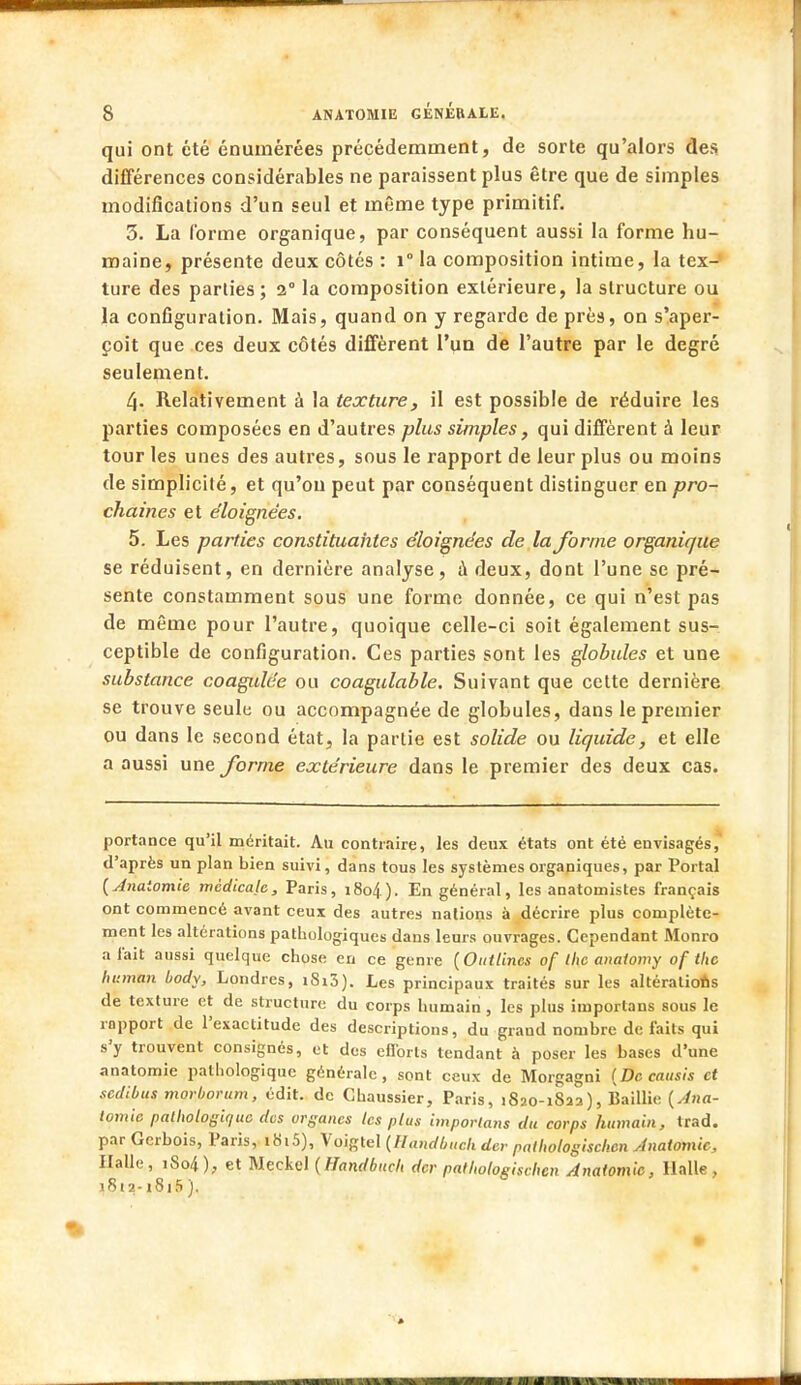 qui ont été énumérées précédemment, de sorte qu'alors des différences considérables ne paraissent plus être que de simples modifications d'un seul et même type primitif. 3. La l'orme organique, par conséquent aussi la forme hu- maine, présente deux côtés : i° la composition intime, la tex- ture des parties; 2° la composition extérieure, la structure ou la configuration. Mais, quand on y regarde de près, on s'aper- çoit que ces deux côtés diffèrent l'un de l'autre par le degré seulement. 4- Relativement à la texture, il est possible de réduire les parties composées en d'autres plus simples, qui diffèrent à leur tour les unes des autres, sous le rapport de leur plus ou moins de simplicité, et qu'on peut par conséquent distinguer en pro- chaines et éloignées. 5. Les parties constituantes éloignées de la forme organique se réduisent, en dernière analyse, à deux, dont l'une se pré- sente constamment sous une forme donnée, ce qui n'est pas de même pour l'autre, quoique celle-ci soit également sus- ceptible de configuration. Ces parties sont les globules et une substance coagulée ou coagulable. Suivant que cette dernière se trouve seule ou accompagnée de globules, dans le premier ou dans le second état, la partie est solide ou liquide, et elle a aussi une forme extérieure dans le premier des deux cas. portance qu'il méritait. Au contraire, les deux états ont été envisagés, d'après un plan bien suivi, dans tous les systèmes organiques, par Portai [Anatomie médicale, Paris, 1804). En général, les anatomistes français ont commencé avant ceux des autres nations à décrire plus complète- ment les altérations pathologiques dans leurs ouvrages. Cependant Monro a fait aussi quelque chose en ce genre (Outtines of the anatomy of tlic human body, Londres, iSi3). Les principaux traités sur les altérations de texture et de structure du corps humain , les plus importans sous le rapport de l'exactitude des descriptions, du grand nombre de faits qui s'y trouvent consignés, et des efforts tendant à poser les bases d'une anatomie pathologique générale, sont ceux de Morgagni (Dccausis et sedibus morborum, édit. de Ghaussier, Paris, 1820-1832), Baillie {Ana- tomie pathologique dus organes les plus importatis du corps humain, trad. par Gcrbois, Paris, ib'i5), Voigtel (llandbuch der patlwlogischcn Anatomie, Halle, iSo4), et Meckel {Handbucb der patbologischen Anatomie, Halle, 1812-i8i5 ).