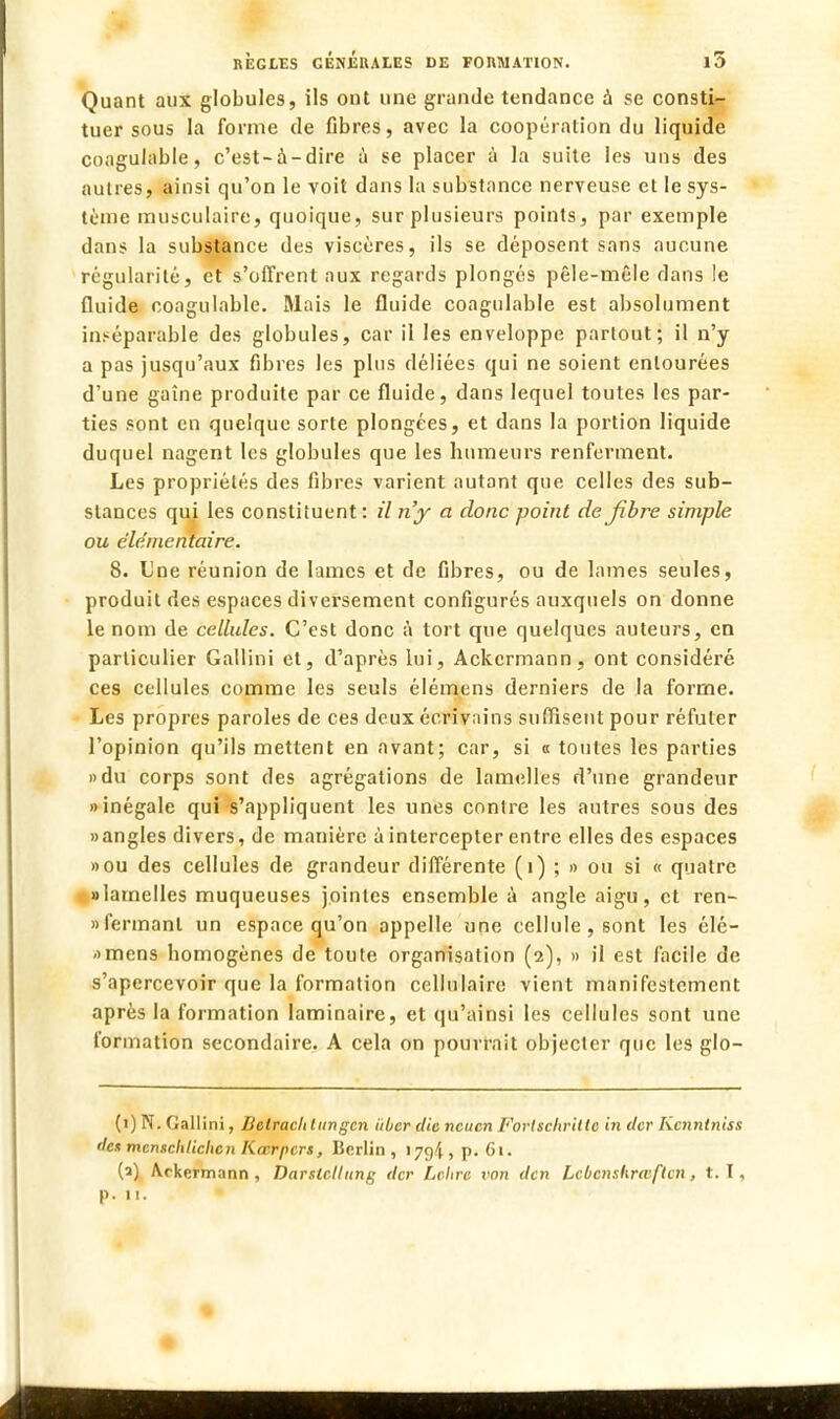 Quant aux globules, ils ont une grande tendance à se consti- tuer sous la forme de libres, avec la coopération du liquide coagulable, c'est-à-dire à se placer à la suite les uns des autres, ainsi qu'on le voit dans la substance nerveuse et le sys- tème musculaire, quoique, sur plusieurs points, par exemple dans la substance des viscères, ils se déposent sans aucune régularité, et s'offrent aux regards plongés pêle-mêle dans le fluide coagulable. Mais le fluide coagulable est absolument inséparable des globules, car il les enveloppe partout; il n'y a pas jusqu'aux fibres les plus déliées qui ne soient entourées d'une gaine produite par ce fluide, dans lequel toutes les par- ties sont en quelque sorte plongées, et dans la portion liquide duquel nagent les globules que les Immeurs renferment. Les propriétés des fibres varient autant que celles des sub- stances qui les constituent: il n'y a donc point de fibre simple ou élémentaire. 8. Une réunion de lames et de fibres, ou de lames seules, produit des espaces diversement configurés auxquels on donne le nom de cellules. C'est donc à tort que quelques auteurs, en particulier Gallini et, d'après lui, Ackcrmann, ont considéré ces cellules comme les seuls élémens derniers de la forme. Les propres paroles de ces deux écrivains suffisent pour réfuter l'opinion qu'ils mettent en avant; car, si « toutes les parties »du corps sont des agrégations de lamelles d'une grandeur «inégale qui s'appliquent les unes contre les autres sous des » angles divers, de manière à intercepter entre elles des espaces »ou des cellules de grandeur différente (1) ; » ou si « quatre «lamelles muqueuses jointes ensemble à angle aigu, et ren- » fermant un espace qu'on appelle une cellule, sont les élé- amens bomogènes de toute organisation (2), » il est facile de s'apercevoir que la formation cellulaire vient manifestement après la formation laminaire, et qu'ainsi les cellules sont une formation secondaire. A cela on pourrait objecter que les glo- (1) N. Gallini, Betracli lungcn iiber die neuen Fortschrittc in eter Kcnntniss <le* mcnschlichcn Kœrpcrs, Berlin, 179!, p. 61. (2) Arkermann , Darslcllung tter Lettre von den Lcùcnshrwftcn, t. I, p. 11.