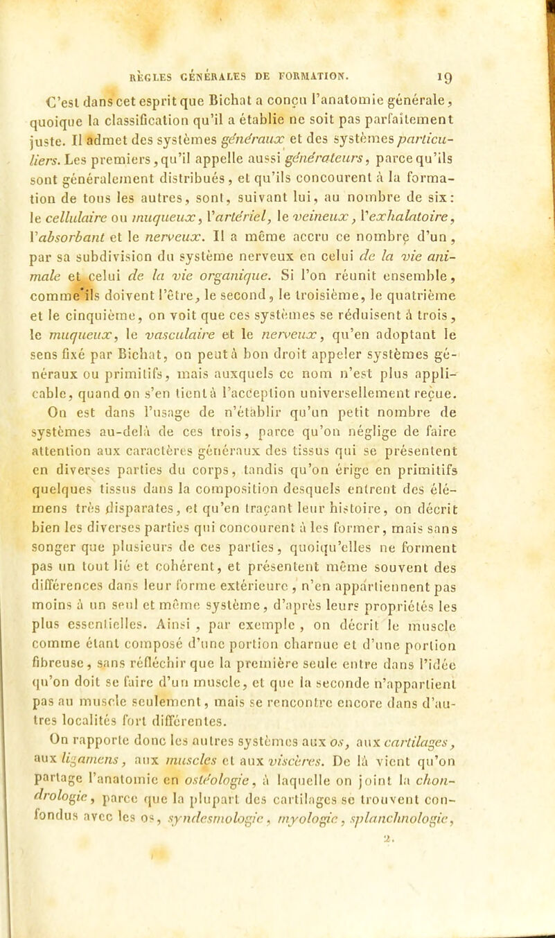 C'est dans cet esprit que Bichat a conçu l'anatomie générale, quoique ta classification qu'il a établie ne soit pas parfaitement juste. Il admet des systèmes généraux et des systèmes particu- liers. Les premiers, qu'il appelle aussi générateurs, parce qu'ils sont généralement distribués, et qu'ils concourent à la forma- tion de tous les autres, sonl, suivant lui, au nombre de six: le cellulaire ou inuqueux, Vartériel, le veineux, Yexhalatoire, Yabsorbant et le nerveux, II a même accru ce nombre d'un, par sa subdivision du système nerveux en celui de la vie ani- male et celui de la vie organique. Si l'on réunit ensemble, comme'ils doivent l'être, le second, le troisième, le quatrième et le cinquième, on voit que ces systèmes se réduisent à trois, le muqueux, le vasculaire et le nerveux, qu'en adoptant le sens fixé par Bicbat, on peut à bon droit appeler systèmes gé- néraux ou primitifs, mais auxquels ce nom n'est plus appli- cable, quand on s'en tient a l'acception universellement reçue. On est dans l'usage de n'établir qu'un petit nombre de systèmes au-delà de ces trois, parce qu'on néglige de faire attention aux caractères généraux des tissus qui se présentent en diverses parties du corps, tandis qu'on érige en primitifs quelques tissus dans la composition desquels entrent des élé- mens très disparates, et qu'en traçant leur histoire, on décrit bien les diverses parties qui concourent à les former, mais sans songer que plusieurs de ces parties, quoiqu'elles ne forment pas un tout lié et cohérent, et présentent même souvent des différences dans leur forme extérieure , n'en appartiennent pas moins à un seul et même système, d'après leurs propriétés les plus essentielles. Ainsi , par exemple , on décrit le muscle comme étant composé d'une portion charnue et d'une portion fibreuse, sans réfléchir que la première seule entre dans l'idée qu'on doit se faire d'un muscle, et que la seconde n'appartient pas au muscle seulement, mais se rencontre encore dans d'au- tres localités fort différentes. On rapporte donc les autres systèmes aux os, aux cartilages, aux Iraniens, aux muscles et aux viscères. De la vient qu'on partage l'anatomie en osléologie, à laquelle on joint la chon- drologie, parce que la plupart des cartilages se trouvent con- fondus avec les os, syndesrnologic, myologic, splanchnologie,