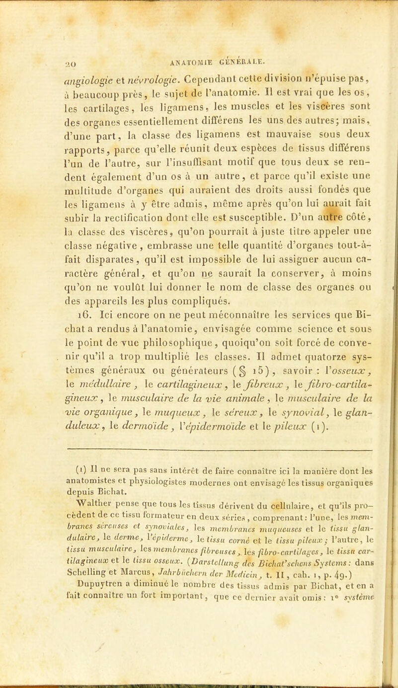 angiologie. et nécrologie. Cependant cette division n'épuise pas, à beaucoup près, le sujet de l'anatomie. Il est vrai que les os, les cartilages, les ligamens, les muscles et les viscères sont des organes essentiellement différens les uns des autres; mais, d'une part, la classe des ligamens est mauvaise sous deux rapports, parce qu'elle réunit deux espèces de tissus différens l'un de l'autre, sur l'insuffisant motif que tous deux se ren- dent également d'un os à un autre, et parce qu'il existe une multitude d'organes qui auraient des droits aussi fondés que les ligamens à y être admis, même après qu'on lui aurait fait subir la rectification dont elle est susceptible. D'un autre côté, la classe des viscères, qu'on pourrait ajuste litre appeler une classe négative, embrasse une telle quantité d'organes tout-à- fait disparates, qu'il est impossible de lui assigner aucun ca- ractère général, et qu'on ne saurait la conserver, à moins qu'on ne voulût lui donner le nom de classe des organes ou des appareils les plus compliqués. 16. Ici encore on ne peut méconnaître les services que Bi- chat a rendus à l'anatomie, envisagée comme science et sous le point de vue philosopbique, quoiqu'on soit forcé de conve- nir qu'il a trop multiplié les classes. Il admet quatorze sys- tèmes généraux ou générateurs ( § i5), savoir: Y osseux, le médullaire , le cartilagineux , le fibreux , le Jibro-cartila- gineux , le musculaire de la vie animale, le musculaire de la vie organique, le muqueux, le séreux, le synovial, le glan- duleux , le dcrmoïde , Vépidcrmoide et le pileux (1). (1) Il ne sera pas sans intérêt de faire connaître ici la manière dont les anatomistes et physiologistes modernes ont envisagé les tissus organiques depuis Bichat. Walther pense que tous les tissus dérivent du cellulaire, et qu'ils pro- cèdent de ce tissu formateur en deux séries , comprenant : l'une, les mem- branes sùrcuses et synoviales, les membranes muqueuses et le tissu gfan- dulaire, le derme, l'epiderme, le tissu corné et le tissu pileux,- l'autre, le iissu musculaire, les membranes fibreuse* , les fibro-cariilages, le tissn car- tilagineux et le lissu osseux. (Darstcllung des Bichat'schcns Systems : dans Scliclling et Marcus, Jahrbuchern der Mcdicin , t. II, cah. 1, p. 49.) Dupuytren a diminué le nombre des tissus admis par Bichat, et en a l'ait connaître un fort important, que ce dernier avait omis: i° système