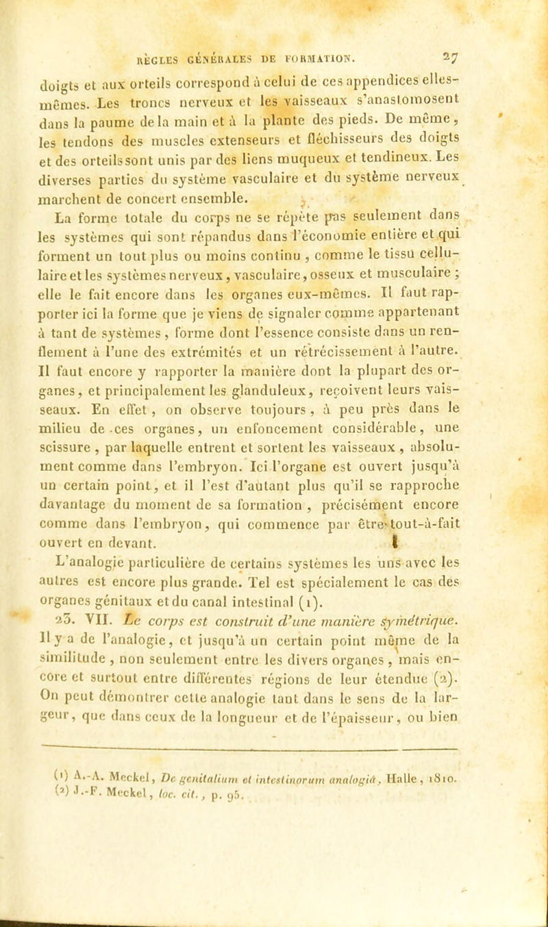 doigts et aux orteils correspond à celui de ces appendices elles- mêmes. Les troncs nerveux et les vaisseaux s'anastomosent dans la paume delà main et à la plante des pieds. De même, les tendons des muscles extenseurs et fléchisseurs des doigts et des orteils sont unis par des liens muqueux et tendineux. Les diverses parties du système vasculaire et du système nerveux marchent de concert ensemble. La forme totale du corps ne se répète pas seulement dans les systèmes qui sont répandus dans l'économie entière et qui forment un tout plus ou moins continu , comme le tissu cellu- laire et les systèmes nerveux, vasculaire, osseux et musculaire ; elle le fait encore dans les organes eux-mêmes. Il faut rap- porter ici la forme que je viens de signaler comme appartenant à tant de systèmes , forme dont l'essence consiste dans un ren- flement à l'une des extrémités et un rétrécissement à l'autre. Il faut encore y rapporter la manière dont la plupart des or- ganes, et principalement les glanduleux, reçoivent leurs vais- seaux. En effet , on observe toujours, à peu près dans le milieu de ces organes, un enfoncement considérable, une scissure , par laquelle entrent et sortent les vaisseaux , absolu- ment comme dans l'embryon. Ici l'organe est ouvert jusqu'à un certain point, et il l'est d'autant plus qu'il se rapproche davantage du moment de sa formation , précisément encore comme dans l'embryon, qui commence par être*tout-à-fait ouvert en devant. I L'analogie particulière de certains systèmes les uns avec les autres est encore plus grande. Tel est spécialement le cas des organes génitaux etdu canal intestinal (1). 23. VII. Le corps est construit d'une manière symétrique. H y a de l'analogie, et jusqu'à un certain point même de la similitude , non seulement entre les divers organes , mais en- core et surtout entre différentes régions de leur étendue (2). On peut démontrer celle analogie lant dans le sens de la lar- geur, que dans ceux de la longueur et de l'épaisseur, ou bien (') A.-A. Mcckel, De genilalium el intcstinoruin analogiâ. Halle, 1810. (») J.-F. Mcckel, loc. cit., p. 95.