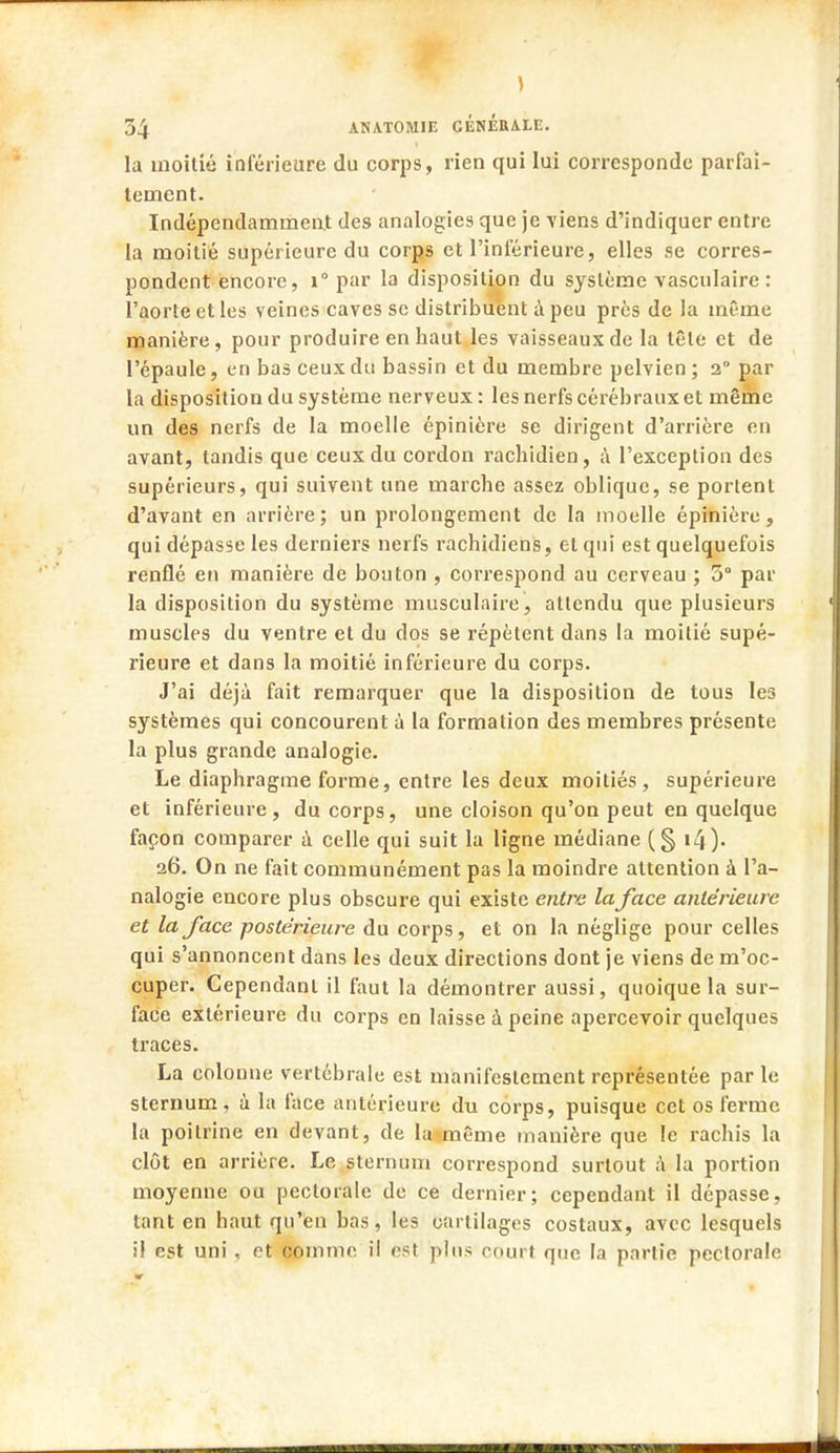 ) 54 ANAT0M1E GÉNÉRALE. la moitié inférieure du corps, rien qui lui corresponde parfai- tement. Indépendamment des analogies que je viens d'indiquer entre la moitié supérieure du corps et l'inférieure, elles se corres- pondent encore, i° par la disposition du système vasculaire : l'aorte et les veines caves se distribuent à peu près de ia même manière, pour produire en haut les vaisseaux de la tête et de l'épaule, en bas ceux du bassin et du membre pelvien ; 2° par la disposition du système nerveux: les nerfs cérébraux et même un des nerfs de la moelle épinière se dirigent d'arrière en avant, tandis que ceux du cordon rachidien, à l'exception des supérieurs, qui suivent une marche assez oblique, se portent d'avant en arrière; un prolongement de la moelle épinière, qui dépasse les derniers nerfs rachidiens, et qui est quelquefois renflé en manière de bouton , correspond au cerveau ; 5° par la disposition du système musculaire, attendu que plusieurs muscles du ventre et du dos se répètent dans la moitié supé- rieure et dans la moitié inférieure du corps. J'ai déjà fait remarquer que la disposition de tous les systèmes qui concourent à la formation des membres présente la plus grande analogie. Le diaphragme forme, entre les deux moitiés, supérieure et inférieure, du corps, une cloison qu'on peut en quelque façon comparer à celle qui suit la ligne médiane (§ i4). 26. On ne fait communément pas la moindre attention à l'a- nalogie encore plus obscure qui existe entra la face antérieure et la face postérieure du corps, et on la néglige pour celles qui s'annoncent dans les deux directions dont je viens de m'oc- cuper. Cependant il faut la démontrer aussi, quoique la sur- face extérieure du corps en laisse à peine apercevoir quelques traces. La colonne vertébrale est manifestement représentée par le sternum, à la face antérieure du corps, puisque cet os ferme la poitrine en devant, de la même manière que le rachis la clôt en arrière. Le sternum correspond surtout à la portion moyenne ou pectorale de ce dernier; cependant il dépasse, tant en haut qu'en bas, les cartilages costaux, avec lesquels il est uni , et comme il est pins court que la partie pectorale