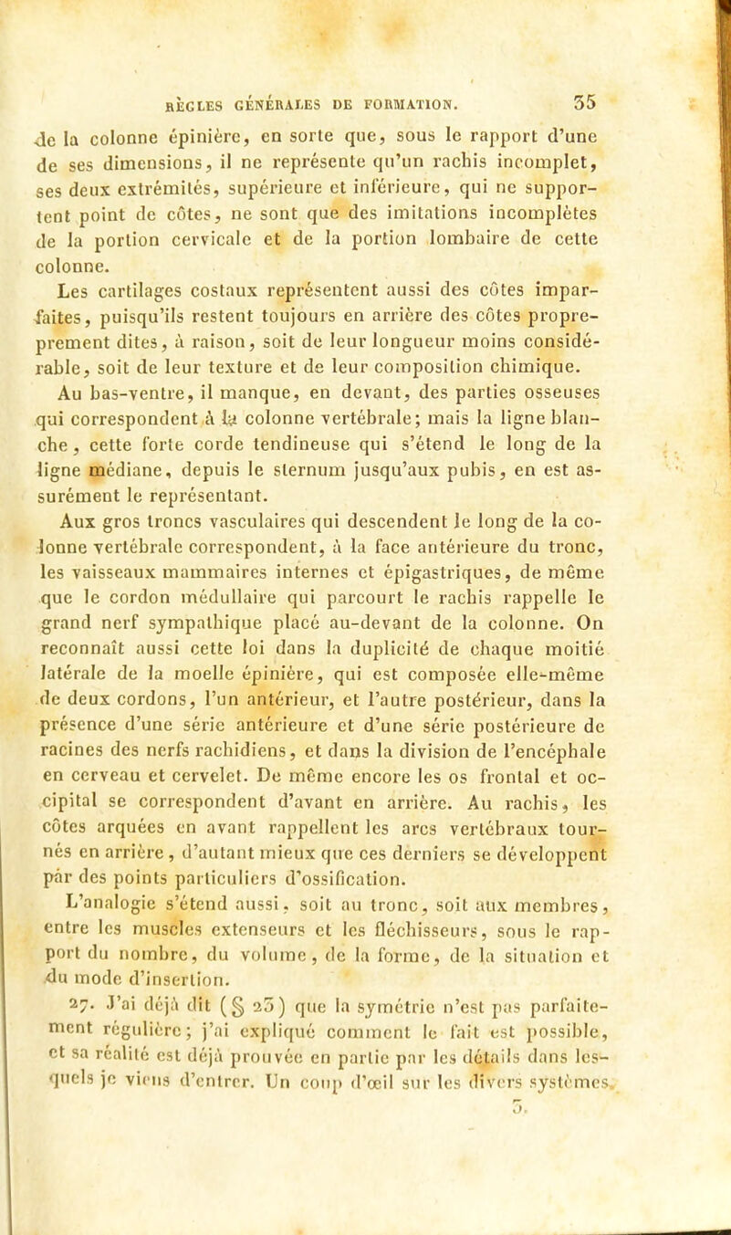 4e la colonne épinièrc, en sorte que, sous le rapport d'une de ses dimensions, il ne représente qu'un rachis incomplet, ses deux extrémités, supérieure et inférieure, qui ne suppor- tent point de côtes, ne sont que des imitations incomplètes de la portion cervicale et de la portion lombaire de cette colonne. Les cartilages costaux représentent aussi des côtes impar- faites, puisqu'ils restent toujours en arrière des côtes propre- prement dites, à raison, soit de leur longueur moins considé- rable, soit de leur texture et de leur composition chimique. Au bas-ventre, il manque, en devant, des parties osseuses qui correspondent à l# colonne vertébrale; mais la ligne blan- che , cette forte corde tendineuse qui s'étend le long de la ligne médiane, depuis le sternum jusqu'aux pubis, en est as- surément le représentant. Aux gros troncs vasculaires qui descendent le long de la co- lonne vertébrale correspondent, à la face antérieure du tronc, les vaisseaux mammaires internes et épigastriques, de même que le cordon médullaire qui parcourt le racbis rappelle le grand nerf sympathique placé au-devant de la colonne. On reconnaît aussi cette loi dans la duplicité de chaque moitié latérale de la moelle épinière, qui est composée elle-même de deux cordons, l'un antérieur, et l'autre postérieur, dans la présence d'une série antérieure et d'une série postérieure de racines des nerfs rachidiens, et dans la division de l'encéphale en cerveau et cervelet. De même encore les os frontal et oc- cipital se correspondent d'avant en arrière. Au rachis, les côtes arquées en avant rappellent les arcs vertébraux tour- nés en arrière , d'autant mieux que ces derniers se développent par des points particuliers d'ossification. L'analogie s'étend aussi, soit au tronc, soit aux membres, entre les muscles extenseurs et les fléchisseurs, sous le rap- port du nombre, du volume, de la forme, de la situation et du mode d'insertion. 27. J'ai déjà dit (§20) que la symétrie n'est pas parfaite- ment régulière; j'ai expliqué comment le fait est possible, et sa réalité est déjà prouvée en partie par les détails clans les- quels je viens d'entrer. Un coup d'œil sur les divers systèmes, 5>