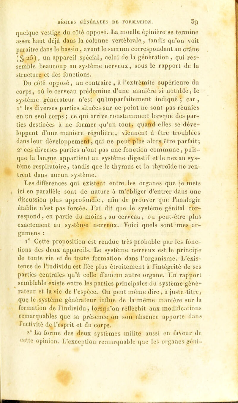 quelque vestige du côté opposé. La moelle épinièrc se termine assez haut déjà dans la colonne vertébrale, tandis qu'on voit paraître dans le bassin, avant le sacrum correspondant au crâne (S 25), un appareil spécial, celui de la génération, qui res- semble beaucoup au système nerveux, sous le rapport de la structure et des fonctions. Du côté opposé, au contraire , à l'extrémité supérieure du corps, où le cerveau prédomine d'une manière si notable, le système. générateur n'est qu'imparfaitement indiqué; car, i° les diverses parties situées sur ce point ne sont pas réunies en un seul corps ; ce qui arrive constamment lorsque des par- ties destinées à ne former qu'un tout, quand elles se déve- loppent d'une manière régulière, viennent à être troublées dans leur développement, qui ne peut plus alors être parfait; 2 ces diverses parties n'ont pas une fonction commune, puis- que la langue appartient au système digestif et le nez au sys- tème respiratoire, tandis que le thymus et la thyroïde ne ren- trent dans aucun système. Les différences qui existent entre les organes que je mets i ici en parallèle sont de nature à m'obliger d'entrer dans une discussion plus approfondie, afin de prouver que l'analogie établie n'est pas forcée. J'ai dit que le système génital cor- respond, en partie du moins, au cerveau, ou peut-être plus exactement au système nerveux. Voici quels sont mes ar- gumens : i° Cette proposition est rendue très probable par les fonc- tions des deux appareils. Le système nerveux est le principe de toute vie et de toute formation dans l'organisme. L'exis- tence de l'individu est liée plus étroitement à l'intégrité de ses parties centrales qu'à celle d'aucun autre organe. Un rapport semblable existe entre les parties principales du système géné- rateur et la vie de l'espèce. On peut même dire , à juste titre, que le .système générateur influe de la même manière sur la formation de l'individu, lorsqu'on réfléchit aux modifications remarquables que sa présence ou son absence apporte dans l'activité de l'esprit et du corps. 2 La forme des deux systèmes milite aussi en faveur de cette opinion. L'exception remarquable que les organes géni-