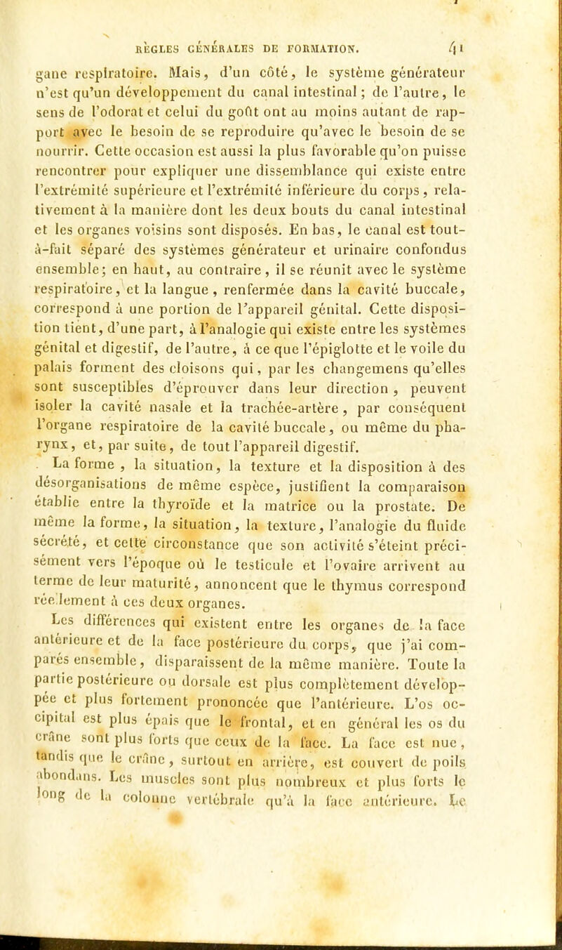 gane respiratoire. Mais, d'un côté, le système générateur n'est qu'un développement du canal intestinal; de l'autre, le sens de l'odorat et celui du gout ont au moins autant de rap- port avec le besoin de se reproduire qu'avec le besoin de se nourrir. Cette occasion est aussi la plus favorable qu'on puisse rencontrer pour expliquer une dissemblance qui existe entre l'extrémité supérieure et l'extrémité inférieure du corps , rela- tivement à la manière dont les deux bouts du canal intestinal et les organes voisins sont disposés. En bas, le canal est tout- à-fait séparé des systèmes générateur et urinaire confondus ensemble; en haut, au contraire, il se réunit avec le système respiratoire, et la langue , renfermée dans la cavité buccale, correspond à une portion de l'appareil génital. Cette disposi- tion tient, d'une part, à l'analogie qui existe entre les systèmes génital et digestif, de l'autre, à ce que l'épiglotte et le voile du palais forment des cloisons qui, par les changemens qu'elles sont susceptibles d'éprouver dans leur direction , peuvent isoler la cavité nasale et la trachée-artère, par conséquent l'organe respiratoire de la cavité buccale, ou même du pha- rynx, et, par suite, de tout l'appareil digestif. La forme , la situation, la texture et la disposition à des désorganisations de même espèce, justifient la comparaison établie entre la thyroïde et la matrice ou la prostate. De même la forme, la situation, la texture, l'analogie du fluide sécrété, et cette circonstance que son activité s'éteint préci- sément vers l'époque où le testicule et l'ovaire arrivent au terme de leur maturité, annoncent que le thymus correspond réellement à ces deux organes. Les différences qui existent entre les organes de !a face antérieure et de la face postérieure du corps, que j'ai com- parés ensemble, disparaissent de la même manière. Toute la partie postérieure ou dorsale est plus complètement dévelop- pée et plus fortement prononcée que l'antérieure. L'os oc- cipital est plus épais que le frontal, et en général les os du crâne sont plus forts que ceux de la face. La face est nue, tandis que le crâne, surtout en arrière, est couvert de poils abondans. Les muscles sont plus nombreux et plus forts le long de la colounc vertébrale qu'à la face antérieure. Le