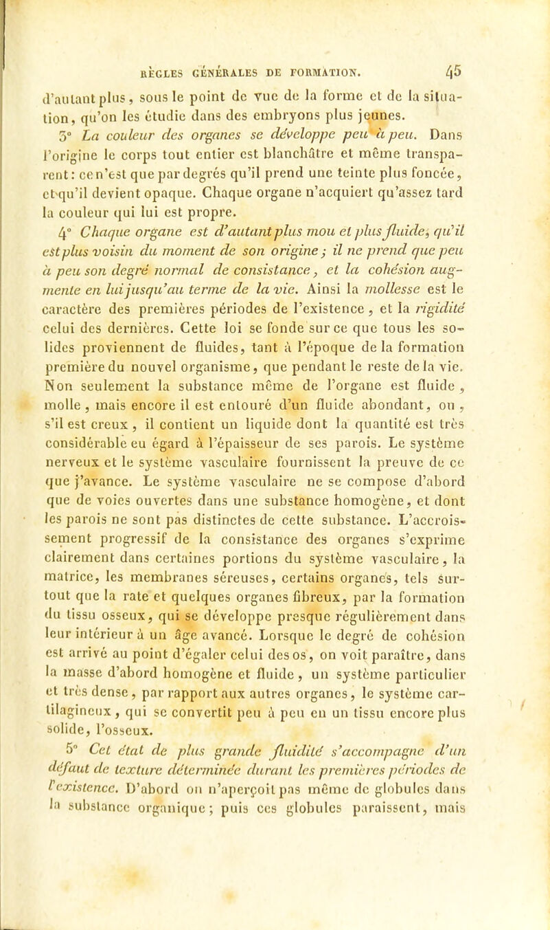 d'autant plus, sous le point de vue de la forme et de la situa- tion, qu'on les étudie dans des embryons plus jeunes. 5° La couleur des organes se développe peu à peu. Dans l'origine le corps tout entier est blanchâtre et même transpa- rent: ce n'est que par degrés qu'il prend une teinte plus foncée, cbqu'il devient opaque. Chaque organe n'acquiert qu'assez tard la couleur qui lui est propre. 4° Chaque organe est d'autant plus mou et plusjluide, qu'il est plus voisin du moment de son origine ; il ne prend que peu à peu son degré normal de consistance, et la cohésion aug- mente en lui jusqu'au terme de la vie. Ainsi la mollesse est le caractère des premières périodes de l'existence, et la rigidité celui des dernières. Cette loi se fonde sur ce que tous les so- lides proviennent de fluides, tant à l'époque delà formation première du nouvel organisme, que pendant le reste delà vie. Non seulement la substance même de l'organe est fluide , molle , mais encore il est entouré d'un fluide abondant, ou , s'il est creux , il contient un liquide dont la quantité est très considérable eu égard à l'épaisseur de ses parois. Le système nerveux et le système vasculaire fournissent la preuve de ce que j'avance. Le système vasculaire ne se compose d'abord que de voies ouvertes dans une substance homogène, et dont les parois ne sont pas distinctes de cette substance. L'accrois- sement progressif de la consistance des organes s'exprime clairement dans certaines portions du système vasculaire, la matrice, les membranes séreuses, certains organes, tels sur- tout que la rate et quelques organes fibreux, par la formation du tissu osseux, qui se développe presque régulièrement dans leur intérieur à un âge avancé. Lorsque le degré de cohésion est arrivé au point d'égaler celui des os, on voit paraître, dans la masse d'abord homogène et fluide, un système particulier et très dense, par rapport aux autres organes, le système car- tilagineux , qui se convertit peu à peu eu un tissu encore plus solide, l'osseux. 5 Cet état de plus grande fluidité s'accompagne d'un défaut de texture déterminée durant les premières périodes de Pi'xisicncc. D'abord on n'aperçoit pas même de globules dans la substance organique; puis ces globules paraissent, mais