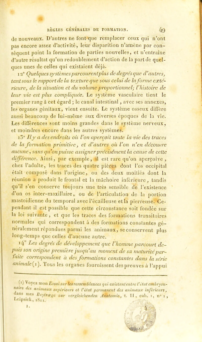 de nouveaux. D'autres ne font que remplacer ceux qui n'ont pas encore assez d'activité, leur disparition n'amène par con- séquent point la formation de parties nouvelles, et n'entraîne d'autre résultat qu'un redoublement d'action de la part de quel- ques unes de celles qui existaient déjà. 12° Quelques systèmesparcourentplus de degrés que d'autres, tant sous le rapport de la texture que sous celui de la forme exté- rieure, de la situation et du volume proportionnel; l'histoire de leur vie est plus compliquée. Le système vasculaire tient le premier rang à cet égard ; le canal intestinal, avec ses annexes, les organes génitaux, vient ensuite. Le système osseux diffère aussi beaucoup de lui-même aux diverses époques de la vie. Les différences sont moins grandes dans le système nerveux, et moindres encore dans les autres systèmes. 15° Il y a des endroits où l'on aperçoit toute la vie des traces de la formation primitive, et d'autres où l'on n'en découvre aucune, sans qu'on puisse assigner précisément la cause de cette différence. Ainsi, par exemple, il est rare qu'on aperçoive, chez l'adulle, les traces des quatre pièces dont l'os occipital était composé dans l'origine, ou des deux moitiés dont la réunion a produit le frontal et la mâchoire inférieure, tandis qu'il s'en conserve toujours une très sensible de l'existence d'un os inler-maxillaire, ou de l'articulation de la portion mastoïdienne du temporal avec Pécailleuse et la pierreuse. Ce- pendant il est possible que cette circonstance soit fondée sur la loi suivante, et que les traces des formations transitoires normales qui correspondent à des formations constantes gé- néralement répandues parmi les animaux, se conservent plus long-temps que celles d'aucune autre. i4° Les degrés de développement que l'homme parcourt de- puis son origine première jusqu'au moment de sa maturité par- faite correspondent à des formations constantes dans la série ammale{\). Tous les organes fournissent des preuves à l'appui (») Voyez mon Essai sur les ressemblances qui existent entre l'état embryon- naire des animaux supérieurs et l'état permanent des animaux inférieurs, dans nies licylrw^c zur verglcicliendcn Ariatomie, t. II, cah. i, nM, Leipsick, iSi,. 1.