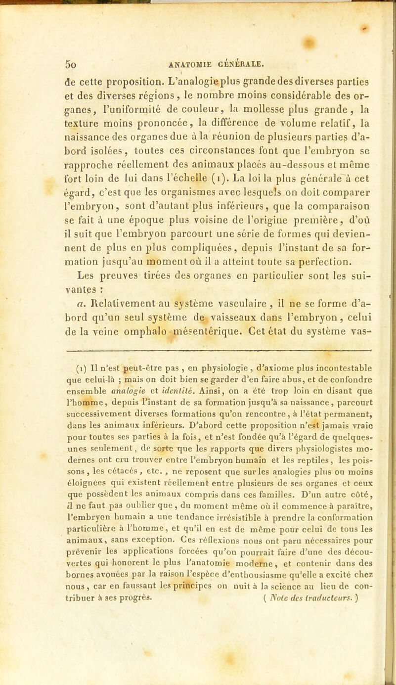 de cette proposition. L'analogie plus grande des diverses parties et des diverses régions, le nombre moins considérable des or- ganes, l'uniformité de couleur, la mollesse plus grande, la texture moins prononcée, la différence de volume relatif, la naissance des organes due à la réunion de plusieurs parties d'a- bord isolées, toutes ces circonstances font que l'embryon se rapproche réellement des animaux placés au-dessous et même fort loin de lui dans l'échelle (1). La loi la plus générale à cet égard, c'est que les organismes avec lesquels on doit comparer l'embryon, sont d'autant plus inférieurs, que la comparaison se fait à une époque plus voisine de l'origine première, d'où il suit que l'embryon parcourt une série de formes qui devien- nent de plus en plus compliquées, depuis l'instant de sa for- mation jusqu'au moment où il a atteint toute sa perfection. Les preuves tirées des organes en particulier sont les sui- vantes : a. Relativement au système vasculaire, il ne se forme d'a- bord qu'un seul système de vaisseaux dans l'embryon, celui de la veine omphalo-mésenlérique. Cet état du système vas- (i) Il n'est peut-être pas , en physiologie , d'axiome plus incontestable que celui-là ; mais on doit bien se garder d'en faire abus, et de confondre ensemble analogie et ideniilè. Ainsi, on a été trop loin en disant que l'homme, depuis l'instant de sa formation jusqu'à sa naissance, parcourt successivement diverses formations qu'on rencontre , à l'état permanent, dans les animaux inférieurs. D'abord cette proposition n'est jamais vraie pour toutes ses parties à la fois, et n'est fondée qu'à l'égard de queîques- unes seulement, de sorte que les rapports que divers physiologistes mo- dernes ont cru trouver entre l'embryon humain et les reptiles, les pois- sons , les cétacés, etc., ne reposent que sur les analogies plus ou moins éloignées qui existent réellement entre plusieurs de ses organes et ceux que possèdent les animaux compris dans ces familles. D'un autre côté, tl ne faut pas oublier que , du moment môme où il commence à paraître, l'embryon humain a une tendance irrésistible à prendre la conformation particulière à l'homme, et qu'il en est de même pour celui de tous les animaux, sans exception. Ces réflexions nous ont paru nécessaires pour prévenir les applications forcées qu'on pourrait faire d'une des décou- vertes qui honorent le plus l'anatomie moderne, et contenir dans des bornes avouées par la raison l'espèce d'enthousiasme qu'elle a excité chez nous , car en faussant les principes on nuit à la science au lieu de con- tribuer à ses progrès. ( Note des traducteurs. )