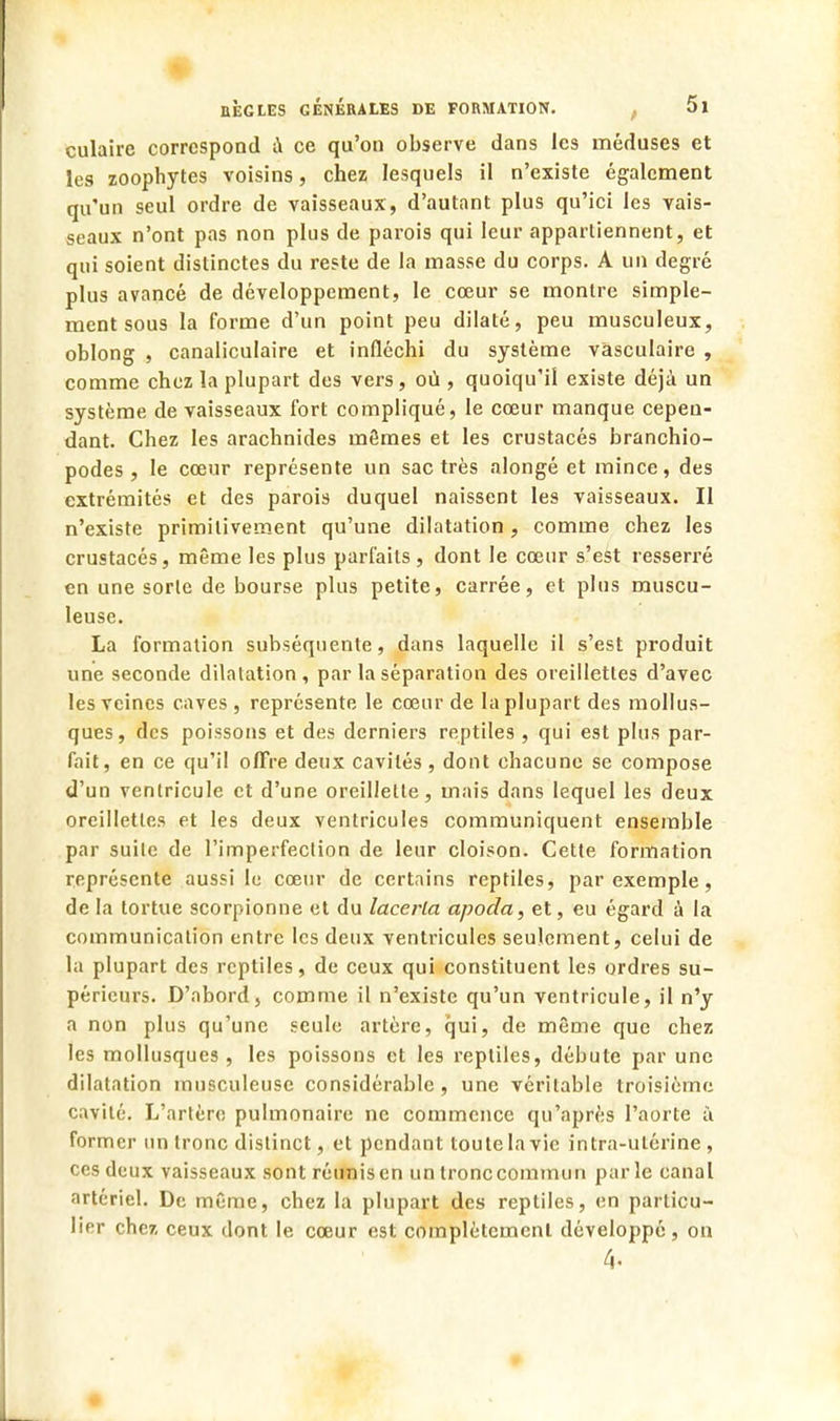 culaire correspond i\ ce qu'on observe dans les méduses et les zoophytes voisins, chez lesquels il n'existe également qu'un seul ordre de vaisseaux, d'autant plus qu'ici les vais- seaux n'ont pas non plus de parois qui leur appartiennent, et qui soient distinctes du reste de la masse du corps. A un degré plus avancé de développement, le cœur se montre simple- ment sous la forme d'un point peu dilaté, peu musculeux, oblong , canaliculaire et infléchi du système vasculaire , comme chez la plupart des vers, où, quoiqu'il existe déjà un système de vaisseaux fort compliqué, le cœur manque cepen- dant. Chez les arachnides mêmes et les crustacés branchio- podes , le cœur représente un sac très alongé et mince, des extrémités et des parois duquel naissent les vaisseaux. II n'existe primitivement qu'une dilatation, comme chez les crustacés, même les plus parfaits, dont le cœur s'est resserré en une sorte de bourse plus petite, carrée, et plus muscu- leuse. La formation subséquente, dans laquelle il s'est produit une seconde dilalation, par la séparation des oreillettes d'avec les veines caves , représente le cœur de la plupart des mollus- ques, des poissons et des derniers reptiles, qui est plus par- fait, en ce qu'il offre deux cavités , dont chacune se compose d'un ventricule et d'une oreillette, mais dans lequel les deux oreillettes et les deux ventricules communiquent ensemble par suite de l'imperfection de leur cloison. Cette formation représente aussi le cœur de certains reptiles, par exemple, de la tortue scorpionne et du lacerla apoda, et, eu égard à la communication entre les deux ventricules seulement, celui de la plupart des reptiles, de ceux qui constituent les ordres su- périeurs. D'abord, comme il n'existe qu'un ventricule, il n'y a non plus qu'une seule artère, qui, de même que chez les mollusques, les poissons et les reptiles, débute par une dilatation inusculeuse considérable, une véritable troisième cavité. L'artère pulmonaire ne commence qu'après l'aorte à former un tronc distinct, et pendant toute la vie intra-utérine , ces deux vaisseaux sont réunis en un tronc commun parle canal artériel. De même, chez la plupart des reptiles, en particu- lier chez ceux dont le cœur est complètement développé, on 4»