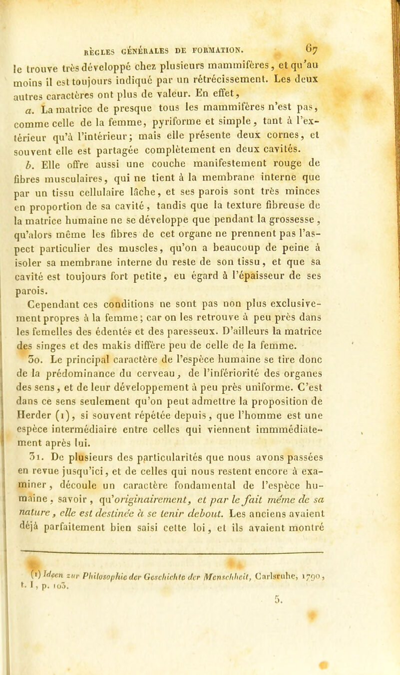 le trouve très développé chez plusieurs mammifères, et qu'au moins il est toujours indiqué par un rétrécissement. Les deux autres caractères ont plus de valeur. En effet, a. La matrice de presque tous les mammifères n'est pas, comme celle de la femme, pyriforme et simple, tant à l'ex- térieur qu'à l'intérieur; mais elle présente deux cornes, el souvent elle est partagée complètement en deux cavités. b. Elle offre aussi une couche manifestement rouge de fibres musculaires, qui ne tient à la membrane interne que par un tissu cellulaire lâche, et ses parois sont très minces en proportion de sa cavité, tandis que la texture fibreuse de la matrice humaine ne se développe que pendant la grossesse, qu'alors même les fibres de cet organe ne prennent pas l'as- pect particulier des muscles, qu'on a beaucoup de peine à isoler sa membrane interne du reste de son tissu, et que sa cavité est toujours fort petite, eu égard à l'épaisseur de ses parois. Cependant ces conditions ne sont pas non plus exclusive- ment propres à la femme ; car on les retrouve à peu près dans les femelles des édentés et des paresseux. D'ailleurs la matrice des singes et des makis diffère peu de celle de la femme. 5o. Le principal caractère de l'espèce humaine se tire donc de la prédominance du cerveau, de l'infériorité des organes des sens, et de leur développement à peu près uniforme. C'est dans ce sens seulement qu'on peut admettre la proposition de Herder (1), si souvent répétée depuis, que l'homme est une espèce intermédiaire entre celles qui viennent immmédiate- ment après lui. 3i. De plusieurs des particularités que nous avons passées en revue jusqu'ici, et de celles qui nous restent encore à exa- miner, découle un caractère fondamental de l'espèce hu- maine , savoir , qu'originairement, el par le fait même de sa nature, elle est destinée à se tenir debout. Les anciens avaient déjà parfaitement bien saisi cette loi, et ils avaient monlré (t) hlecn zur Philosophie der Gexchichle der Mcnachhcil, Carlsruhe, 1790, t- I, p. io3.