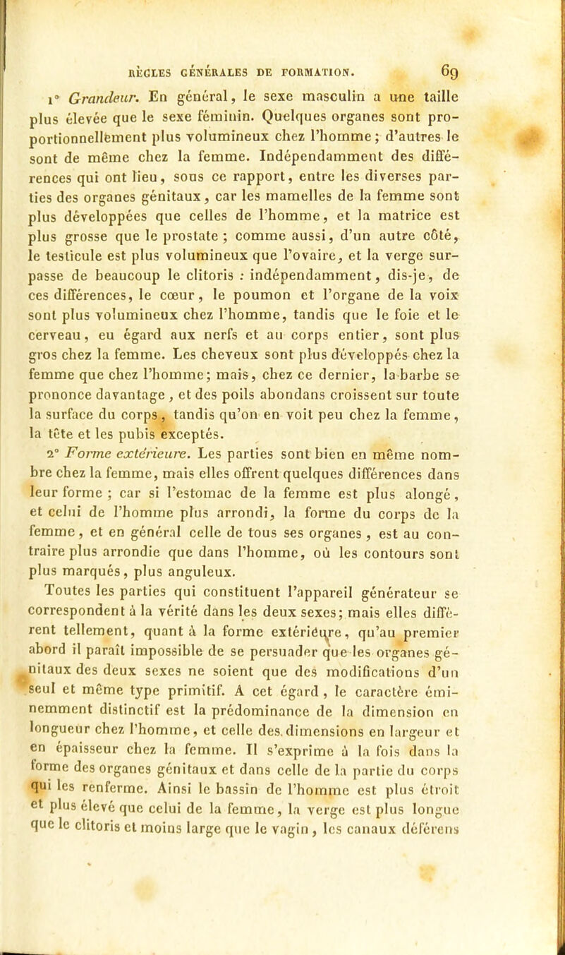 i° Grandeur. En général, le sexe masculin a mie taille plus élevée que le sexe féminin. Quelques organes sont pro- portionnellement plus volumineux chez l'homme; d'autres le sont de même chez la femme. Indépendamment des diffé- rences qui ont lieu, sous ce rapport, entre les diverses par- ties des organes génitaux, car les mamelles de la femme sont plus développées que celles de l'homme, et la matrice est plus grosse que le prostate ; comme aussi, d'un autre côté, le testicule est plus volumineux que l'ovaire, et la verge sur- passe de beaucoup le clitoris : indépendamment, dis-je, de ces différences, le cœur, le poumon et l'organe delà voix sont plus volumineux chez l'homme, tandis que le foie et le cerveau, eu égard aux nerfs et au corps entier, sont plus gros chez la femme. Les cheveux sont plus développés chez la femme que chez l'homme; mais, chez ce dernier, la barbe se prononce davantage , et des poils abondans croissent sur toute la surface du corps, tandis qu'on en voit peu chez la femme, la tête et les pubis èxceptés. 2° Forme extérieure. Les parties sont bien en même nom- bre chez la femme, mais elles offrent quelques différences dans leur forme ; car si l'estomac de la femme est plus alongé, et celui de l'homme plus arrondi, la forme du corps de la femme, et en général celle de tous ses organes , est au con- traire plus arrondie que dans l'homme, où les contours sont plus marqués, plus anguleux. Toutes les parties qui constituent l'appareil générateur se correspondent à la vérité dans les deux sexes; mais elles diffè- rent tellement, quant à la forme extériéiye, qu'au premier abord il paraît impossible de se persuader que les organes gé- nitaux des deux sexes ne soient que des modifications d'un seul et même type primitif. A cet égard , le caractère émi- nemment distinctif est la prédominance de la dimension en longueur chez l'homme, et celle des.dimensions en largeur et en épaisseur chez la femme. Il s'exprime à la fois dans la forme des organes génitaux et dans celle de là partie du corps qui les renferme. Ainsi le bassin de l'homme est plus étroit et plus élevé que celui de la femme, la verge est plus longue que le clitoris et moins large que le vagin , les canaux déférons