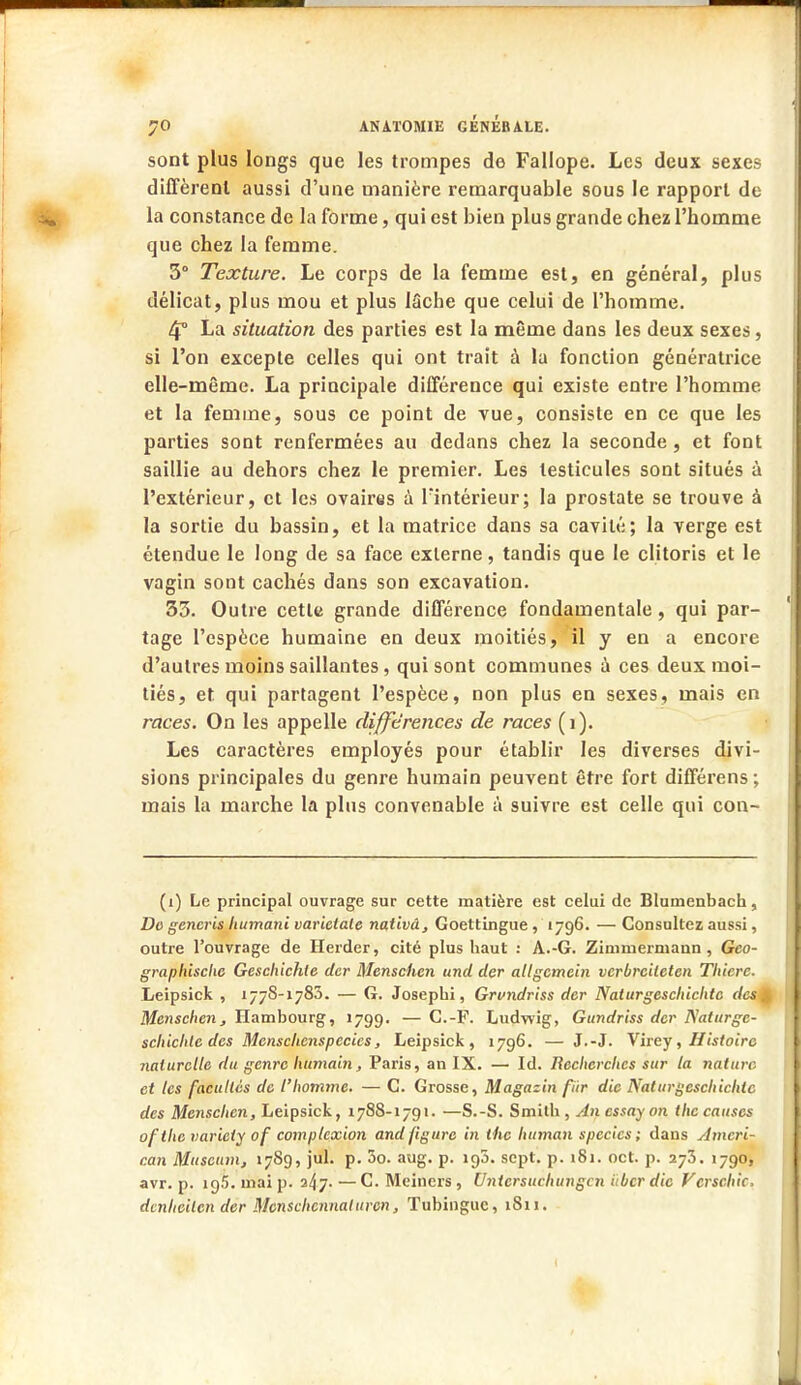 sont plus longs que les trompes de Fallope. Les deux sexes diffèrent aussi d'une manière remarquable sous le rapport de la constance de la forme, qui est bien plus grande chez l'homme que chez la femme. 3° Texture. Le corps de la femme est, en général, plus délicat, plus mou et plus lâche que celui de l'homme. 4° La situation des parties est la même dans les deux sexes, si l'on excepte celles qui ont trait à la fonction génératrice elle-même. La principale différence qui existe entre l'homme et la femme, sous ce point de vue, consiste en ce que les parties sont renfermées au dedans chez la seconde , et font saillie au dehors chez le premier. Les testicules sont situés à l'extérieur, et les ovaires à Fintérieur; la prostate se trouve à la sortie du bassin, et la matrice dans sa cavité; la verge est étendue le long de sa face externe, tandis que le clitoris et le vagin sont cachés dans son excavation. 33. Outre cette grande différence fondamentale, qui par- tage l'espèce humaine en deux moitiés, il y en a encore d'autres moins saillantes , qui sont communes à ces deux moi- tiés, et qui partagent l'espèce, non plus en sexes, mais en races. On les appelle différences de races (i). Les caractères employés pour établir les diverses divi- sions principales du genre humain peuvent être fort différens ; mais la marche la plus convenable à suivre est celle qui con- (i) Le principal ouvrage sur cette matière est celui de Blumenbach, Do generis liumani varieiale nativâ, Goettingue , 1796. — Consultez aussi, outre l'ouvrage de Herder, cité plus haut : A.-G. Zimniermann, Geo- graphische Geschichle der Menschen und der altgctncin verbreileten Thiere. Leipsick , 1778-1785. — G. Josepbi, Grvndriss der Nalurgeschiclitc des Menschen, Hambourg, 1799. — C.-F. Ludwig, Gundriss der Naturgc- schichle des Mcnsclienspccies, Leipsick, 1796. — J.-J. Virey, Histoire naturelle du genre humain, Paris, an IX. — Id. Recherches sur la nature et les facultés de l'homme. — C. Grosse, Magazin fiir die Nalurgeschichlc des Menschen, Leipsick, 1788-1791. —S.-S. Smith , An essay on the causes ofthe varieiy of comptexion and figure in the htunan specics; dans Ameri- can Muséum, 1789, jul. p. 3o. aug. p. ig5. sept. p. 181. oct. p. 273. 1790, avr. p. 195. mai p. 247- —C. Meincrs, Untersuchungcn iibcr die Vcrschic. dmheilen der Mcnschcnnatttrcn, Tubinguc, 1S11.