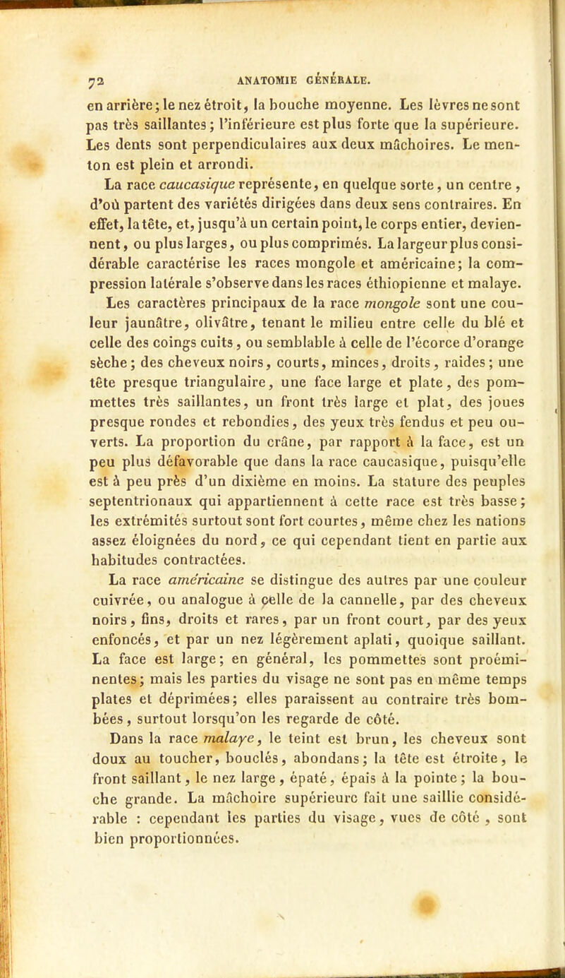 en arrière; le nez étroit, la bouche moyenne. Les lèvres ne sont pas très saillantes ; l'inférieure est plus forte que la supérieure. Les dents sont perpendiculaires aux deux mâchoires. Le men- ton est plein et arrondi. La race caucasique représente, en quelque sorte, un centre , d'où partent des variétés dirigées dans deux sens contraires. En effet, latête, et, jusqu'à un certain point, le corps entier, devien- nent, ou pluslarges, ou plus comprimés. La largeur plus consi- dérable caractérise les races mongole et américaine; la com- pression latérale s'observe dans les races éthiopienne et malaye. Les caractères principaux de la race mongole sont une cou- leur jaun5tre, olivâtre, tenant le milieu entre celle du blé et celle des coings cuits, ou semblable à celle de l'écorce d'orange sèche; des cheveux noirs, courts, minces, droits, raides; une tête presque triangulaire, une face large et plate, des pom- mettes très saillantes, un front très large et plat, des joues presque rondes et rebondies, des yeux très fendus et peu ou- verts. La proportion du crâne, par rapport à la face, est un peu plus défavorable que dans la race caucasique, puisqu'elle est à peu près d'un dixième en moins. La stature des peuples septentrionaux qui appartiennent à cette race est très basse ; les extrémités surtout sont fort courtes, même chez les nations assez éloignées du nord, ce qui cependant tient en partie aux habitudes contractées. La race américaine se distingue des autres par une couleur cuivrée, ou analogue à celle de la cannelle, par des cheveux noirs, fins, droits et rares, par un front court, par des yeux enfoncés, et par un nez légèrement aplati, quoique saillant. La face est large; en général, les pommettes sont proémi- nentes; mais les parties du visage ne sont pas en même temps plates et déprimées; elles paraissent au contraire très bom- bées , surtout lorsqu'on les regarde de côté. Dans la race malaye, le teint est brun, les cheveux sont doux au toucher, bouclés, abondans; la tête est étroite, le front saillant, le nez large, épaté, épais à la pointe; la bou- che grande. La mâchoire supérieure fait une saillie considé- rable : cependant les parties du visage, vues de côté , sont bien proportionnées.