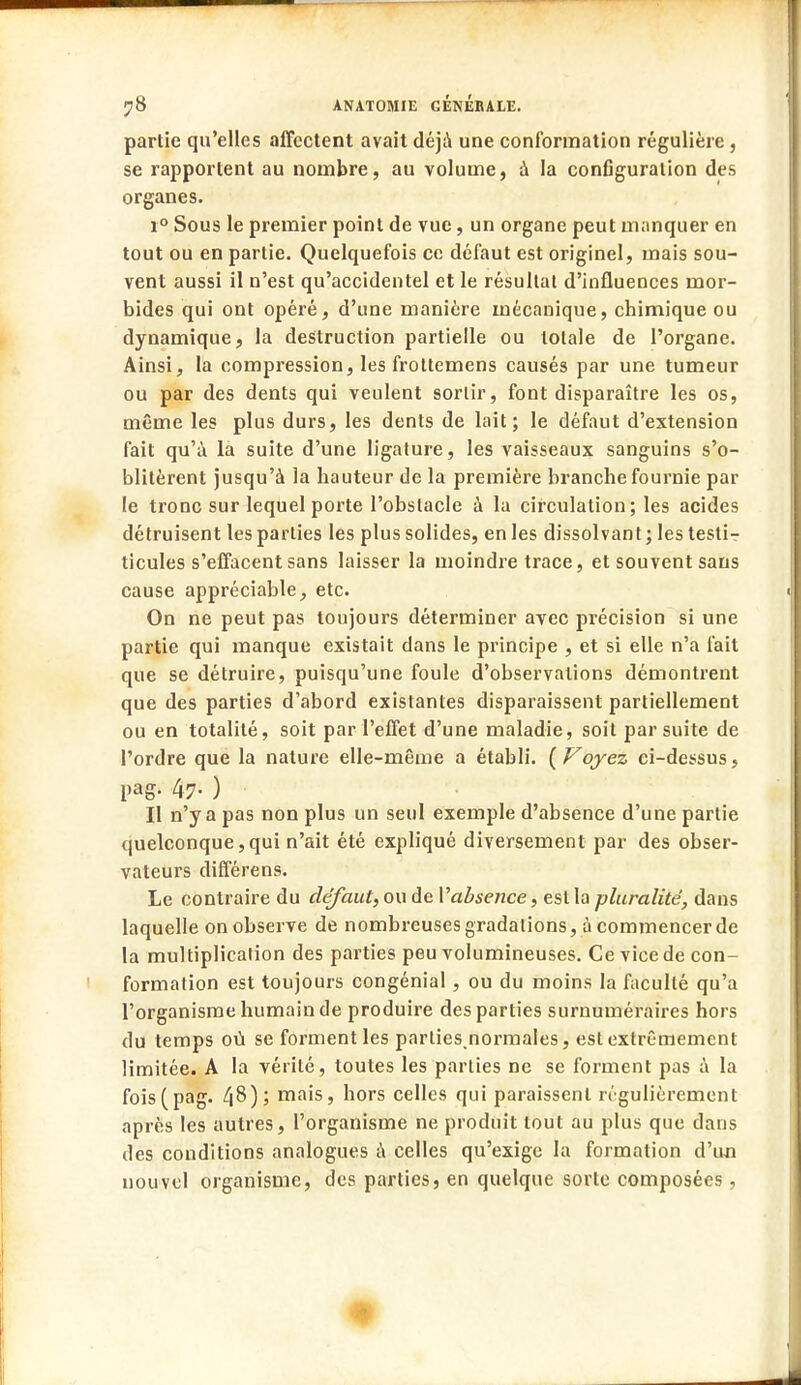 partie qu'elles affectent avait déjà une conformation régulière , se rapportent au nombre, au volume, à la configuration des organes. i° Sous le premier point de vue, un organe peut manquer en tout ou en partie. Quelquefois ce défaut est originel, mais sou- vent aussi il n'est qu'accidentel et le résultat d'influences mor- bides qui ont opéré, d'une manière mécanique, chimique ou dynamique, la destruction partielle ou totale de l'organe. Ainsi, la compression, les frottemens causés par une tumeur ou par des dents qui veulent sortir, font disparaître les os, même les plus durs, les dents de lait; le défaut d'extension fait qu'à la suite d'une ligature, les vaisseaux sanguins s'o- blitèrent jusqu'à la hauteur de la première branche fournie par le tronc sur lequel porte l'obstacle à la circulation; les acides détruisent les parties les plus solides, en les dissolvant; les testi- ticules s'effacent sans laisser la moindre trace, et souvent sans cause appréciable, etc. On ne peut pas toujours déterminer avec précision si une partie qui manque existait dans le principe , et si elle n'a fait que se détruire, puisqu'une foule d'observations démontrent, que des parties d'abord existantes disparaissent partiellement ou en totalité, soit par l'effet d'une maladie, soit par suite de l'ordre que la nature elle-même a établi. ( Voyez ci-dessus, pag. 47. ) II n'y a pas non plus un seul exemple d'absence d'une partie quelconque,qui n'ait été expliqué diversement par des obser- vateurs différens. Le contraire du défaut, ou de Y absence, est la pluralité, dans laquelle on observe de nombreuses gradations, à commencerde la multiplication des parties peu volumineuses. Ce vice de con- formation est toujours congénial, ou du moins la faculté qu'a l'organisme humain de produire des parties surnuméraires hors du temps où se forment les parlies normales, est extrêmement limitée. A la vérité, toutes les parties ne se forment pas à la fois(pag. ^8); mais, hors celles qui paraissent régulièrement après les autres, l'organisme ne produit tout au plus que dans des conditions analogues à celles qu'exige la formation d'un nouvel organisme, des parties, en quelque sorte composées , ■