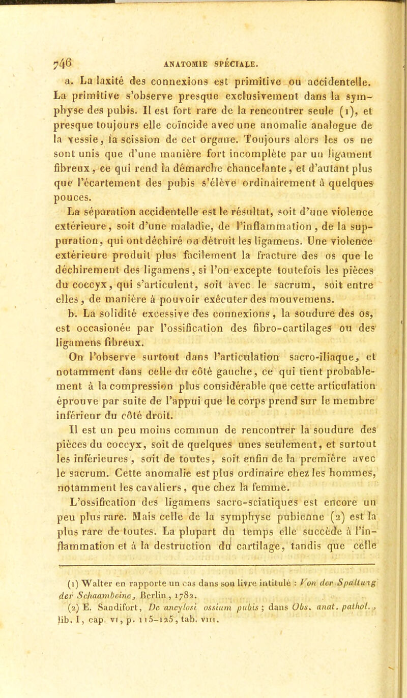 a. La laxité des connexions est primitive ou accidentelle. La primitive s'observe presque exclusivement dans la sym- physe des pubis. Il est fort rare de la rencontrer seule (i), et presque toujours elle coïncide avec une anomalie analogue de la vessie, ïa scission de cet organe. Toujours alors les os ne sont unis que d'une manière fort incomplète par un ligament fibreux, ce qui rend la démarche chancelante , et d'autant plus que l'écartement des pubis s'élève ordinairement a quelques pouces. La séparation accidentelle est le résultat, soit d'une violence extérieure, soit d'une maladie, de l'inflammation , de la sup- puration, qui ont déchiré ou détruit les ligamens. Une violence extérieure produit plus facilement la fracture des os que le déchirement des ligamens, si l'on excepte toutefois les pièces du coccyx, qui s'articulent, soit avec le sacrum, soit entre elles, de manière à pouvoir exécuter des mouvemens. b. La solidité excessive des connexions , la soudure des os, est occasionée par l'ossification des fibro-cartilages ou des ligamens fibreux. On l'observe surtout dans l'articulation sacro-iliaque, et notamment dans celle du côté gauche, ce qui tient probable- ment à la compression plus considérable que cette articulation éprouve par suite de l'appui que le corps prend sur le membre inférieur du côté droit. Il est un peu moins commun de rencontrer la soudure des pièces du coccyx, soit de quelques unes seulement, et surtout les inférieures, soit de toutes, soit, enfin de la première avec le sacrum. Cette anomalie est plus ordinaire chez les hommes, notamment les cavaliers, que chez la femme. L'ossification des ligamens sacro-sciatiques est encore un peu plus rare. Mais celle de la symphyse pubienne (2) est la plus rare de toutes. La plupart du temps elle succède à l'in- flammation et à la destruction du* cartilage, tandis que celle (1) Walter en rapporte un cas dans son livre intitulé : Von der Spalluig der Scliaanibcinej Berlin , 1-82. (2) E. Sandifort, De ancylosî. ossium pubis; dans Obs. anat. palbol. , lib. I, cap. vi, p. 1 i5-ia5, tab. vu 1.