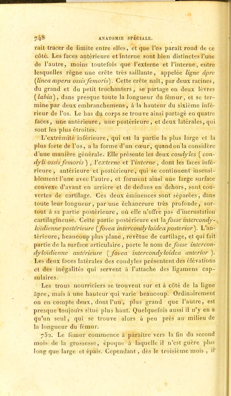 rait tracer de Limite entre elles, et que l'os paraît rond de ce côté. Les faces antérieure et interne sont bien distinctes l'une de l'autre, moins toutefois que l'externe et l'interne, entre lesquelles règne une crête très saillante, appelée ligne âpre (linea aspera ossisfemoris). Cette crête naît, par deux racines, du grand et du petit trochanters, se partage en deux lèvres (labia), dans presque toute la longueur du fémur, et se ter- mine par deux embranchemens, à la hauteur du sixième infé- rieur de l'os. Le bas du corps se trouve ainsi partagé en quatre faces, une antérieure, une postérieure, et deux latérales, qui sont les plus étroites. L'extrémité inférieure, qui est la partie la plus large et la plus forte de l'os, a la forme d'un cœur, quand on la considère d'une manière générale. Elle présente les deux condyles ( con- dyli ossis femoris) , Yexterne et Y interne, dont les faces infé- rieure, antérieure et postérieure, qui se continuent insensi- blement l'une avec l'autre, et forment ainsi une large surface convexe d'avant en arrière et de dedans en dehors, sont cou- vertes de cartilage. Ces deux éminences sont séparées, dans toute leur longueur, par une échancrure très profonde, sur- tout à sa partie postérieure, où elle n'offre pas d'incrustation cartilagineuse. Cette partie postérieure est la fosse inlercondy- loidienne postérieure (Jbvea intercondyloideaposterior). L'an- térieure, beaucoup plus plane , revêtue de cartilage, et qui fait partie de la surface articulaire, porte le nom de fosse intercon- dyldidienne antérieure (fovea intercondyloidea anterior ). Les deux faces latérales des condyles présentent des élévations et des inégalités qui servent à l'attache des ligamens cap- sulaires. Les trous nourriciers se trouvent sur et à côté dé la ligne âpre, mais a une hauteur qui varie beaucoup. Ordinairement on en compte deux, dont l'un, plus grand que l'autre, est presque toujours situé plus haut. Quelquefois aussi il n'y en a qu'un seul, qui se trouve alors à peu près au milieu de la longueur du fémur. 75a. Le fémur commence à paraître vers la fin du second mois de la grossesse, époque à laquelle il n'est guère plus long que large et épais. Cependant, dès le troisième mois , il