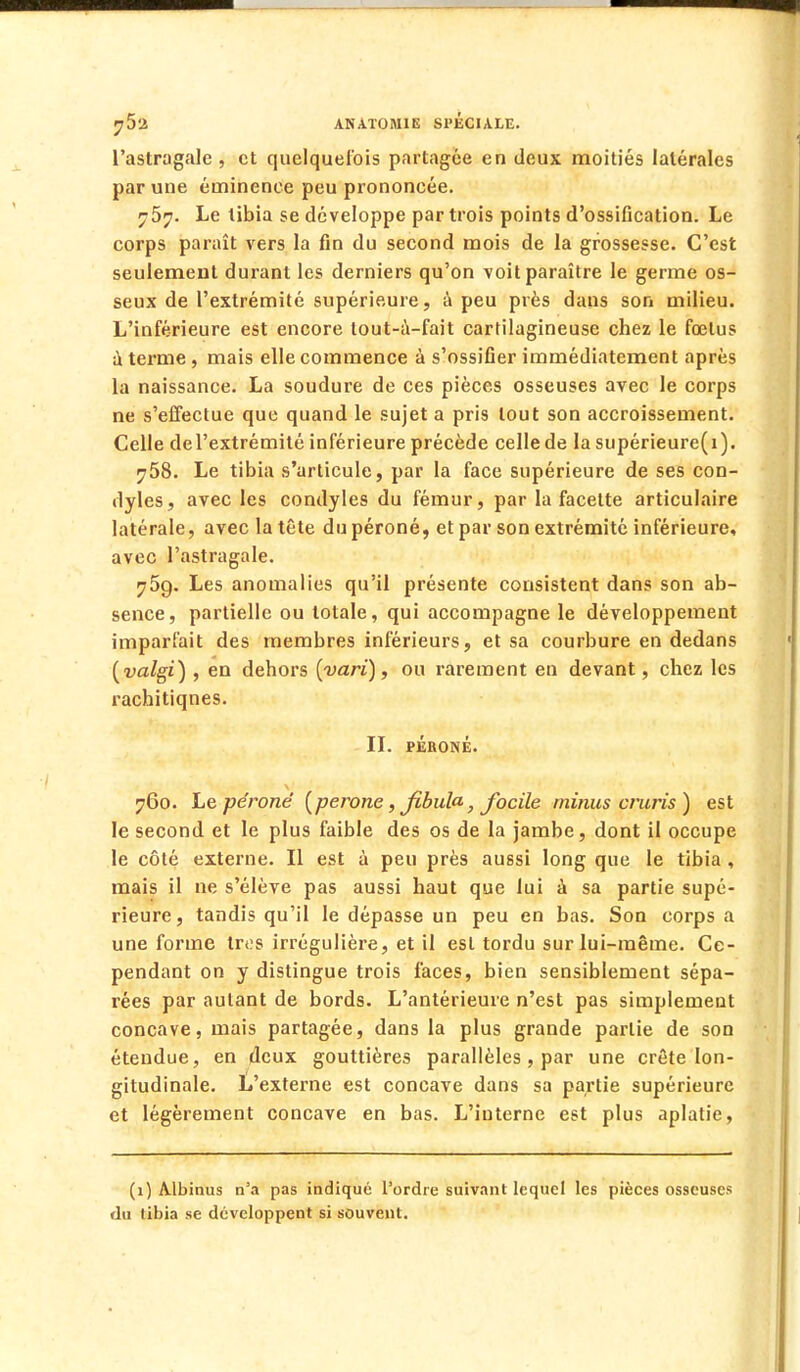 l'astragale , et quelquefois partagée en deux moitiés latérales par une éuiinence peu prononcée. i-5y. Le tibia se développe par trois points d'ossification. Le corps paraît vers la fin du second mois de la grossesse. C'est seulement durant les derniers qu'on voit paraître le germe os- seux de l'extrémité supérieure, à peu près dans son milieu. L'inférieure est encore tout-à-fait cartilagineuse chez le fœtus à terme, mais elle commence à s'ossifier immédiatement après la naissance. La soudure de ces pièces osseuses avec le corps ne s'effectue que quand le sujet a pris tout son accroissement. Celle del'extrémité inférieure précède celle de la supérieure(i). 758. Le tibia s'articule, par la face supérieure de ses con- dyles, avec les condyles du fémur, par la facette articulaire latérale, avec la tête du péroné, et par son extrémité inférieure, avec l'astragale. j5q. Les anomalies qu'il présente consistent dans son ab- sence, partielle ou totale, qui accompagne le développement imparfait des membres inférieurs, et sa courbure en dedans (valgi) , en dehors {varï), ou rarement en devant, chez les rachitiqnes. II. PÉRONÉ. 760. Le péroné (perone, fibula, focile minus cruris) est le second et le plus faible des os de la jambe, dont il occupe le côté externe. Il est à peu près aussi long que le tibia , mais il ne s'élève pas aussi haut que lui à sa partie supé- rieure, tandis qu'il le dépasse un peu en bas. Son corps a une forme très irrégulière, et il est tordu sur lui-même. Ce- pendant on y distingue trois faces, bien sensiblement sépa- rées par autant de bords. L'antérieure n'est pas simplement concave, mais partagée, dans la plus grande partie de son étendue, en deux gouttières parallèles, par une crête lon- gitudinale. L'externe est concave dans sa partie supérieure et légèrement concave en bas. L'interne est plus aplatie, (1) Albinus n'a pas indiqué l'ordre suivant lequel les pièces osseuses du tibia se développent si souvent.