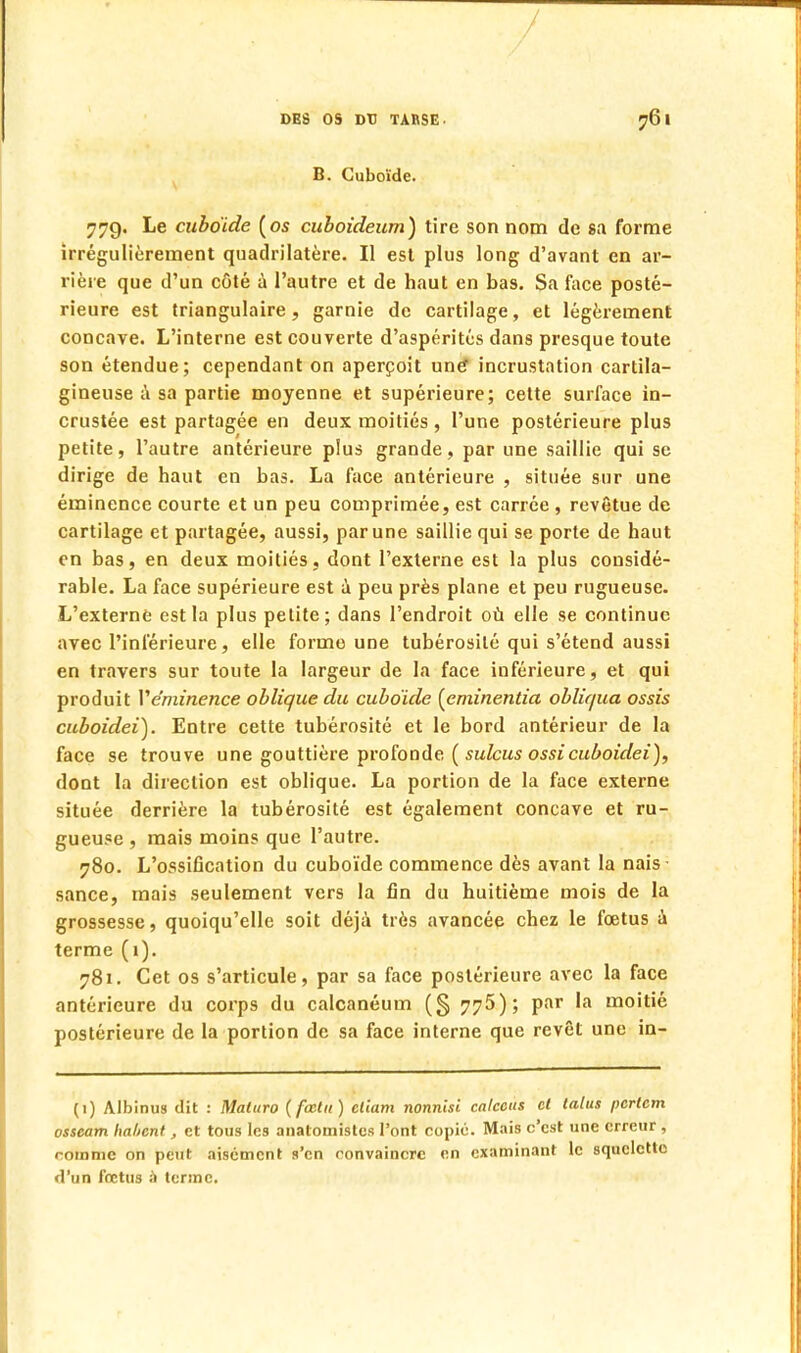 B. Cuboïde. 77g. Le cuboïde (os cuboideum) tire son nom de sa forme irrégulièrement quadrilatère. Il est plus long d'avant en ar- rière que d'un côté à l'autre et de haut en bas. Sa face posté- rieure est triangulaire, garnie de cartilage, et légèrement concave. L'interne est couverte d'aspérités dans presque toute son étendue; cependant on aperçoit une* incrustation cartila- gineuse à sa partie moyenne et supérieure; cette surface in- crustée est partagée en deux moitiés , l'une postérieure plus petite, l'autre antérieure plus grande, par une saillie qui se dirige de haut en bas. La face antérieure , située sur une éminence courte et un peu comprimée, est carrée , revêtue de cartilage et partagée, aussi, par une saillie qui se porte de haut en bas, en deux moitiés, dont l'externe est la plus considé- rable. La face supérieure est à peu près plane et peu rugueuse. L'externe est la plus petite; dans l'endroit où elle se continue avec l'inférieure, elle forme une tubérosilé qui s'étend aussi en travers sur toute la largeur de la face inférieure, et qui produit Véminence oblique du cuboïde [eminentia obliqua ossis cuboidei). Entre cette tubérosité et le bord antérieur de la face se trouve une gouttière profonde ( sulcus ossicuboidei), dont la direction est oblique. La portion de la face externe située derrière la tubérosité est également concave et ru- gueuse , mais moins que l'autre. 780. L'ossification du cuboïde commence dès avant la nais sance, mais seulement vers la fin du huitième mois de la grossesse, quoiqu'elle soit déjà très avancée chez le fœtus a terme (1). 781. Cet os s'articule, par sa face postérieure avec la face antérieure du corps du calcanéum (§ 775); par la moitié postérieure de la portion de sa face interne que revêt une in- (1) Albinus (lit : Maturo (fcctu) cliam nonnisi calceus et talus pcrtcm osseam habent, et tous les anatomistes l'ont copié. Mais c'est une erreur , certaine on peut aisément s'en convaincre en examinant le squelette d'un fœtus a terme.