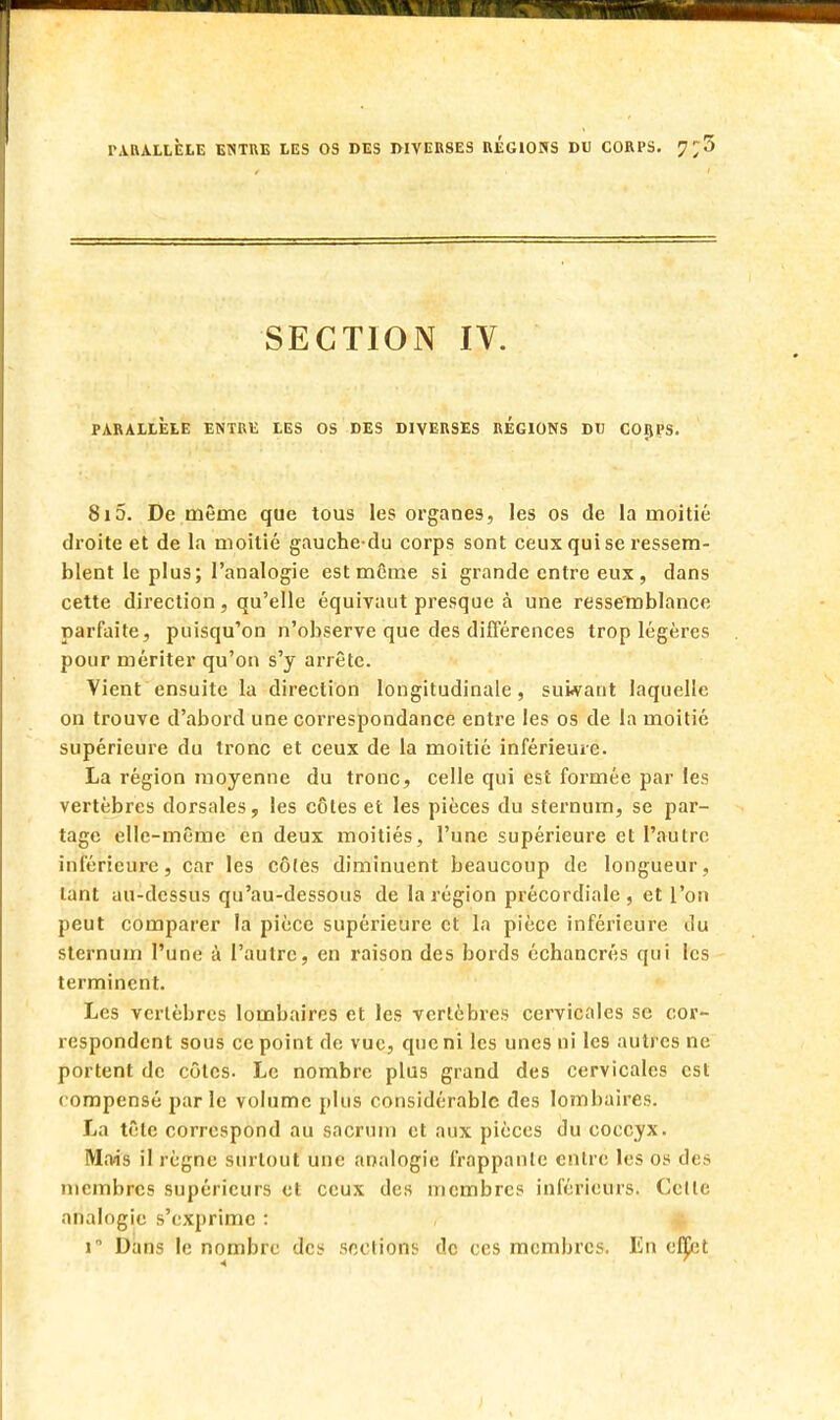 SECTION IV. PARALLÈLE ENTRE LES OS DES DIVERSES REGIONS DU CORPS. 815. De même que tous les organes, les os de la moitié droite et de la moitié gauchedu corps sont ceux qui se ressem- blent le plus; l'analogie est même si grande entre eux, dans cette direction, qu'elle équivaut presque à une ressemblance parfaite, puisqu'on n'observe que des différences trop légères pour mériter qu'on s'y arrête. Vient ensuite la direction longitudinale, suivant laquelle on trouve d'abord une correspondance entre les os de la moitié supérieure du tronc et ceux de la moitié inférieure. La région moyenne du tronc, celle qui est formée par les vertèbres dorsales, les côtes et les pièces du sternum, se par- tage elle-même en deux moitiés, l'une supérieure et l'autre inférieure, car les côles diminuent beaucoup de longueur, tant au-dessus qu'au-dessous de la région précordiale , et l'on peut comparer la pièce supérieure et la pièce inférieure du sternum l'une à l'autre, en raison des bords échancrés qui les terminent. Les vertèbres lombaires et les vertèbres cervicales se cor- respondent sous ce point de vue, que ni les unes ni les autres ne portent de côtes. Le nombre plus grand des cervicales est compensé parle volume plus considérable des lombaires. La tête correspond au sacrum et aux pièces du coccyx. Mais il règne surtout une analogie frappante entre les os des membres supérieurs et ceux des membres inférieurs. Celle analogie s'exprime : i° Dans le nombre des sections de ces membres. En elput