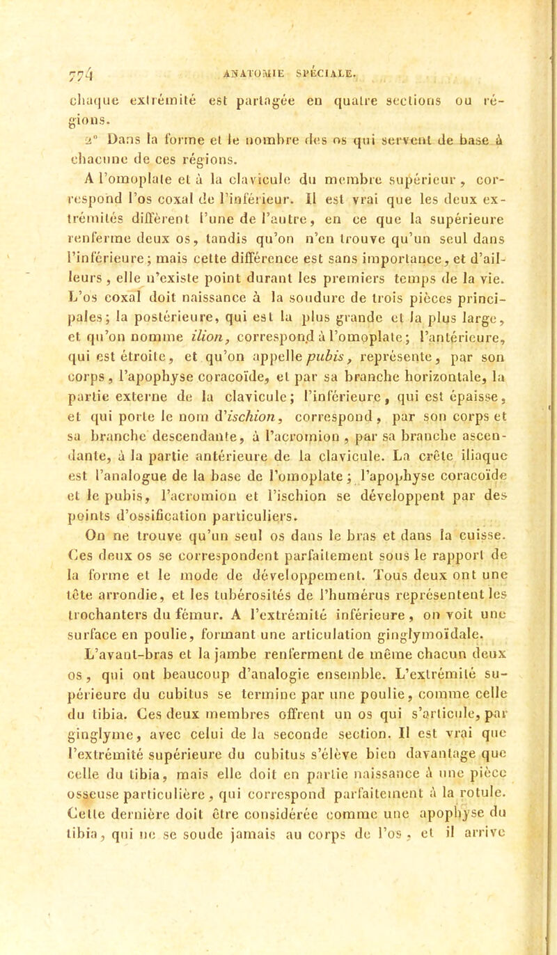 r4 AN ATOitilE SPECIALE. chaque extrémité e8t partagée en quatre sections ou ré- gions. 2° Dans la forme et le nombre des os qui servent de base à chacune de ces régions. A l'omoplate et à la clavicule du membre supérieur, cor- respond l'os coxal de l'intérieur. Il est vrai que les deux ex- trémités diffèrent l'une de l'autre, en ce que la supérieure renferme deux os, tandis qu'on n'en trouve qu'un seul dans l'inférieure; mais cette différence est sans importance, et d'ail- leurs , elle n'existe point durant les premiers temps de la vie. L'os coxal doit naissance à la soudure de trois pièces princi- pales; la postérieure, qui est la plus grande et la plus large, et qu'on nomme ilion, correspond à l'omoplate ; l'antérieure, qui est étroite, et qu'on appelle pubis, représente, par son corps, l'apophyse coracoïde, et par sa branche horizontale, la partie externe de la clavicule; l'inférieure , qui est épaisse, et qui porte le nom d'ischion, correspond, par son corps et sa branche descendante, à Pacromion , par sa branche ascen- dante, à la partie antérieure de la clavicule. La crête iliaque est l'analogue de la base de l'omoplate; l'apophyse coracoïde et le pubis, l'acromion et l'ischion se développent par des points d'ossification particuliers. On ne trouve qu'un seul os dans le bras et dans la cuisse. Ces deux os se correspondent parfaitement sous le rapport de la forme et le mode de développement. Tous deux ont une tête arrondie, et les lubérosités de l'humérus représentent les trochanters du fémur. A l'extrémité inférieure, on voit une surface en poulie, formant une articulation ginglymoïdale. L'avanl-bras et la jambe renferment de même chacun deux os, qui ont beaucoup d'analogie ensemble. L'extrémité su- périeure du cubitus se termine par une poulie, comme celle du tibia. Ces deux membres offrent un os qui s'articule, par ginglyme, avec celui de la seconde section. Il est vrai que l'extrémité supérieure du cubitus s'élève bien davantage que celle du tibia, mais elle doit en partie naissance à une pièce osseuse particulière , qui correspond parfaitement à la rotule. Celle dernière doit être considérée comme une apophyse du tibia, qui ne se soude jamais au corps de l'os , et il arrive