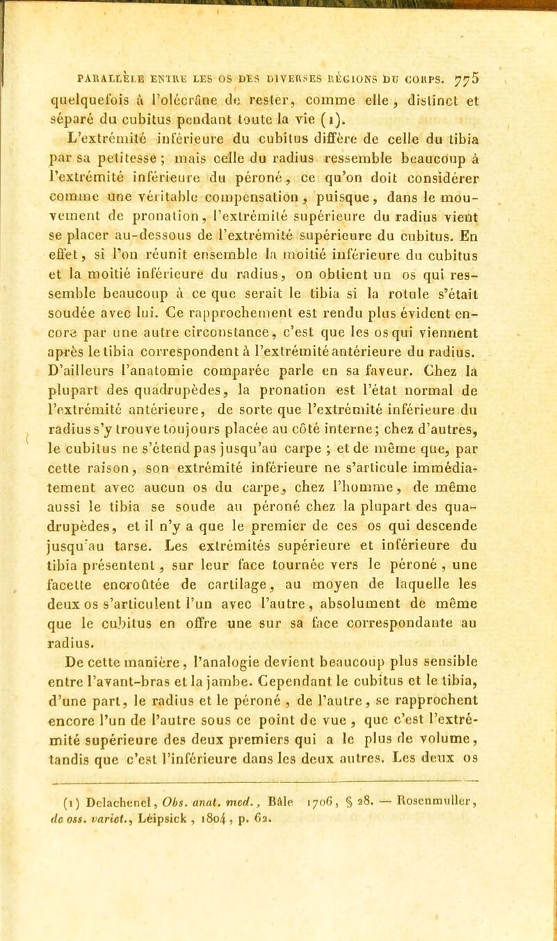 quelquefois à l'olécrfine de rester, comme elle, distinct et séparé du cubitus pendant toute la vie (i). L'extrémité inférieure du cubitus diffère de celle du tibia par su petitesse; mais celle du radius ressemble beaucoup à l'extrémité inférieure du péroné, ce qu'on doit considérer comme une véritable compensation, puisque, dans le mou- vement de pronation, l'extrémité supérieure du radius vient se placer au-dessous de l'extrémité supérieure du cubitus. En effet, si l'on réunit ensemble la moitié inférieure du cubitus et la moitié inférieure du radius, on obtient un os qui res- semble beaucoup à ce que serait le tibia si la rotule s'était soudée avec lui. Ce rapprochement est rendu plus évident en- core par une autre circonstance, c'est que les os qui viennent après letibia correspondent à l'extrémité antérieure du radius. D'ailleurs l'anatomie comparée parle en sa faveur. Chez la plupart des quadrupèdes, la pronation est l'état normal de l'extrémité antérieure, de sorte que l'extrémité inférieure du radius s'y trouve toujours placée au côté interne; chez d'autres, le cubitus ne s'étend pas jusqu'au carpe ; et de même que, par cette raison, son extrémité inférieure ne s'articule immédia- tement avec aucun os du carpe, chez l'homme, de même aussi le tibia se soude au péroné chez la plupart des qua- drupèdes, et il n'y a que le premier de ces os qui descende jusqu:au tarse. Les extrémités supérieure et inférieure du tibia présentent, sur leur face tournée vers le péroné , une facette encroûtée de cartilage, au moyen de laquelle les deux os s'articulent l'un avec l'autre , absolument de même que le cubitus en offre une sur sa face correspondante au radius. De cette manière, l'analogie devient beaucoup plus sensible entre l'avant-bras et la jambe. Cependant, le cubitus et le tibia, d'une part, le radius et le péroné , de l'autre, se rapprochent encore l'un de l'autre sous ce point de vue , que c'est l'extré- mité supérieure des deux premiers qui a le plus de volume, tandis que c'est l'inférieure dans les deux autres. Les deux os (1) DclachcncI, Obs. anal. mcd., Bâle 1706, § 28. — Rosenmulkr, de oss. variet., Léipsick , 1804 , p. 6a.