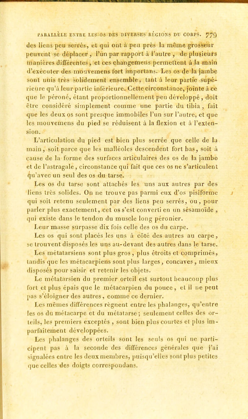 des liens peu serrés, et qui ont à peu près la même grosseur peuvent se déplacer, l'un par rapport à i'autre , de plusieurs manières différentes, et ces changemens permettent à la main d'exécuter des mouvemens fort importons. Les os de la jambe sont unis très solidement ensemble, tant à leur partie supé- rieure qu'à leur partie inférieure. Cette circonstance, jointe à ce que le péroné, étant proportionnellement peu développé , doit être considéré simplement comme une partie du tibia, fait que les deux os sont presque immobiles l'un sur l'autre, et que les mouvemens du pied se réduisent à la flexion et à l'exten- sion. L'articulation du pied est bien plus serrée que celle de la main, soit parce que les malléoles descendent fort bas, soit à cause de la forme des surfaces articulaires des os de la jambe et de l'astragale, circonstance qui fait que ces os ne s'articulent qu'avec un seul des os du tarse. Les os du tarse sont attachés les uns aux autres par des liens très solides. On ne trouve pas parmi eux d'os pisiforme qui soit retenu seulement par des liens peu serrés, ou, pour parler plus exactement, cet os s'est converti en un sésamoïde , qui existe dans le tendon du muscle long péronier. Leur masse surpasse dix fois celle des os du carpe. Les os qui sont placés les uns à côté des autres au carpe, se trouvent disposés les uns au-devant des autres dans le tarse. Les métatarsiens sont plus gros , plus étroits et comprimés, tandis que les métacarpiens sont plus larges, concaves, mieux disposés pour saisir et retenir les objets. Le métatarsien du premier orteil est surtout beaucoup plus fort et plus épais que le métacarpien du pouce, et il ne peut pas s'éloigner des autres, comme ce dernier. Les mêmes différences régnent entre les phalanges, qu'entre les os du métacarpe et du métatarse; seulement celles des or- teils, les premiers exceptés , sont bien plus courtes et plus im- parfaitement développées. Les phalanges des orteils sont les seuls os qui ne parti- cipent pas à la seconde des différences générales que j'ai signalées entre les deux membres, puisqu'elles sont plus petites que celles des doigts correspondans.