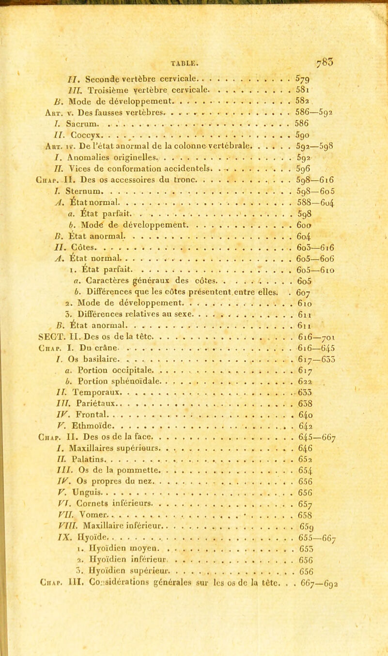 TABLIi. 780 //. Seconde vertèbre cervicale 579 III. Troisième vertèbre cervicale 581 B. Mode de développement 58a Abt. v. Des fausses vertèbres 586—5g2 /. Sacrum. . 586 //. Coccyx. . . i 590 Aa-r. îv. De l'état anormal de la colonne vertébrale 592—598 /. Anomalies originelles 592 II. Vices de conformation accidentels. . -. 5g6 Ciiap. II. Des os accessoires du tronc 59S—616 /. Sternum 59S—6o5 A. État normal 588—6o4 a. État parfait 5g8 b. Mode de développement 600 B. État anormal. 6o4 //.Côtes 6o3—616 A. État normal 6o5—606 1. État parfait 6o5—6io a. Caractères généraux des côtes 6o5 b. Différences que les côtes présentent entre elles. . 607 2. Mode de développement 610 5. Différences relatives au sexe 611 B. État anormal 611 SECT. II. Des os de la tête 616—701 Chap. I. Du crâne 616—645 /. Os basilaire 617—635 a. Portion occipitale 617 b. Portion sphénoïdale 622 //. Temporaux 633 III. Pariétaux 658 IV. Frontal 64o V. Ethmoïde . 642 Chap. II. Des os de la face 645—667 /. Maxillaires supériours 646 //. Palatins 652 ///. Os de la pommette 654 W. Os propres du nez 656 V. Unguis . 656 VI. Cornets inférieurs 657 VIL Vomer • 658 VIII. Maxillaire inférieur 65y IX. Hyoïde 655—667 1. Hyoïdien moyen 653 2. Hyoïdien inférieur. 656 3. Hyoïdien supérieur 656 Ciiap. III. Considérations générales sur les os de la tétc. . . 667—693