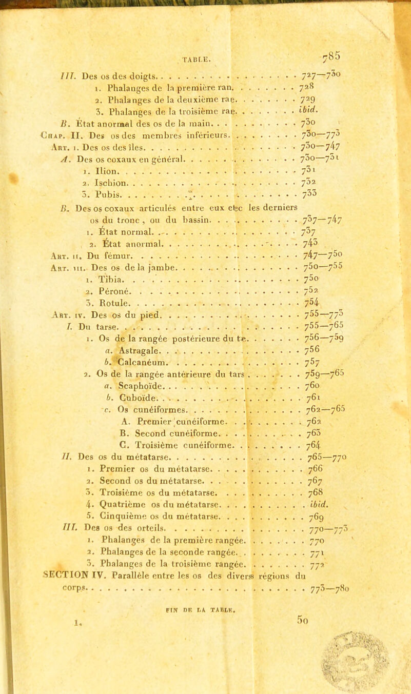 HT. Des os des doigts 727—730 1. Phalanges de la première ran 72S 2. Phalanges de la deuxième rae 729 7>. Phalanges de la troisième rae ibid. B. État anormal des os de la main 7^0 Ciiap. II. Des os des membres inférieurs 73o—770 Art. 1. Des os des îles 730—7/17 A. Des os coxaux en général 7^0—7^1 1. Ilion V 7Sl 2, Ischion 7J2 5. Pubis  t 733 />'. Des os coxaux articulés entre eux etec les derniers os du tronc, ou du bassin 7^7—74/ 1. État normal. 7^7 2. État anormal -. . . . 745 Aht. 11. Du fémur • • • 747_75° Art. m. Des os delà jambe 75o—755 1. Tibia. . . .' 75° 2. Péroné 7^2 :•>. Rotule 7H Art. iv. Des os du pied -. 7^5—77J /. Du tarse 7* 5—7^-> 1. Os de la rangée postérieure du t« 756—759 (i. Astragale 7^6 h. Calcanéum 757 2. Os de la rangée antérieure du tars 75g—765 a. Scaphoïde 760 b. Cuboïde •. . 761 r. Os cunéiformes 762—765 A. Premier cunéiforme. . .' 762 B. Second cunéiforme 760 C. Troisième cunéiforme 764 //. Des os du métatarse 765—770 1. Premier os du métatarse 766 2. Second os du métatarse. . . 767 5. Troisième os du métatarse 768 4. Quatrième os du métatarse ibid. 5. Cinquième os du métatarse 769 ///. Des os des orteils 770—77J i. Phalanges de la première rangée 770 3. Phalanges de la seconde rangée. 771 3. Phalanges de la troisième rangée 772 SECTION IV. Parallèle entre les ob des divers régions du corps 773—780 FIN DE t,K TABLK. 1.
