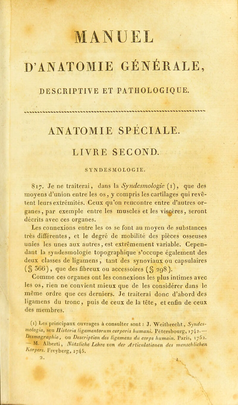 DANATOMIE GÉNÉRALE, DESCRIPTIVE ET PATHOLOGIQUE. ANATOMIE SPÉCIALE. LIVRE SECOND. SYNDESMOLOGIE. 817. Je ne traiterai, dans la Syndesmologie (1), que des moyens d'union entre les os, y compris les cartilages qui revê- tent leurs extrémités. Ceux qu'on rencontre entre d'autres or- ganes, par exemple entre les muscles et les viscères, seront décrits avec ces organes. Les connexions entre les os se font au moyen de substances très différentes, et le degré de mobilité des pièces osseuses unies les unes aux autres, est extrêmement variable. Cepen- dant la syndesmologie topographique s'occupe également des deux classes de ligamens , tant des synoviaux ou capsulaires (§ 366), que des fibreux ou accessoires (§ 298). Comme ces organes ont les connexions les plus intimes avec les os, rien ne convient mieux que de les considérer dans le même ordre que ces derniers. Je traiterai donc d'abord des ligamens du tronc, puis de ceux de la tête, et enfin de ceux des membres. (1) Les principaux ouvrages à consulter sont: J, Weitbrecht, Syndcs- mologia, seu Historia ligamenlorum corporis humani. Pétcrsbourg, 17^2.— Vcsmographie, ou Description des ligamens du corps humain. Paris, 176a. — M. Alberti, NïUzliclic Lchrc von der Articuladonen des menschtichen Korptrs. Freyberg, 1745.