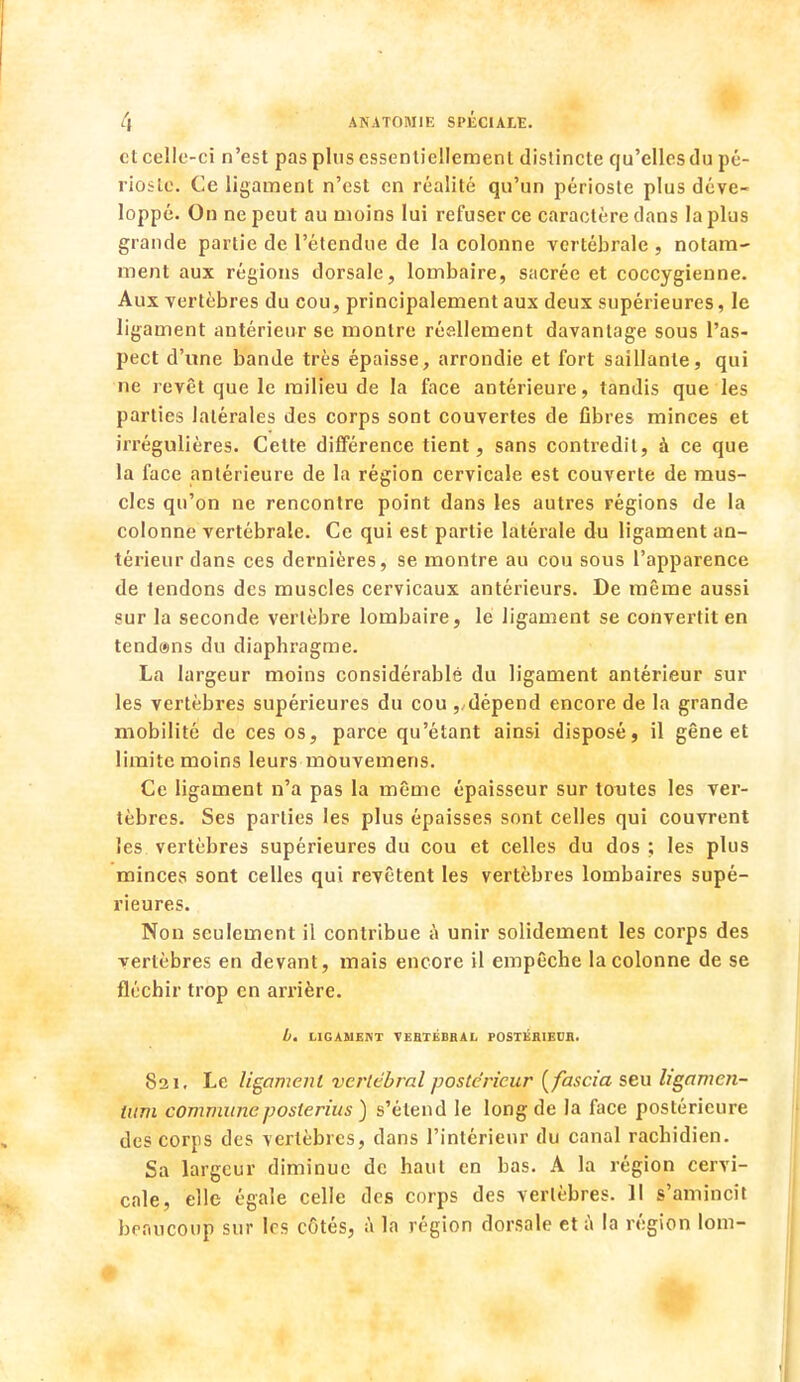 et celle-ci n'est pas plus essentiellement distincte qu'elles du pé- rioste. Ce ligament n'est en réalité qu'un périoste plus déve- loppé. On ne peut au moins lui refuser ce caractère clans la plus grande partie de l'étendue de la colonne vertébrale , notam- ment aux régions dorsale, lombaire, sacrée et coccygienne. Aux vertèbres du cou, principalement aux deux supérieures, le ligament antérieur se montre réellement davantage sous l'as- pect d'une bande très épaisse, arrondie et fort saillante, qui ne revêt que le milieu de la face antérieure, tandis que les parties latérales des corps sont couvertes de fibres minces et irrégulières. Cette différence tient, sans contredit, à ce que la face antérieure de la région cervicale est couverte de mus- cles qu'on ne rencontre point dans les autres régions de la colonne vertébrale. Ce qui est partie latérale du ligament an- térieur dans ces dernières, se montre au cou sous l'apparence de tendons des muscles cervicaux antérieurs. De même aussi sur la seconde vertèbre lombaire, le ligament se convertit en tend@ns du diaphragme. La largeur moins considérable du ligament antérieur sur les vertèbres supérieures du cou ,/dépend encore de la grande mobilité de ces os, parce qu'étant ainsi disposé, il gêne et limite moins leurs mouvemens. Ce ligament n'a pas la même épaisseur sur toutes les ver- tèbres. Ses parties les plus épaisses sont celles qui couvrent les vertèbres supérieures du cou et celles du dos ; les plus mince;* sont celles qui revêtent les vertèbres lombaires supé- rieures. Non seulement il contribue à unir solidement les corps des vertèbres en devant, mais encore il empêche la colonne de se fléchir trop en arrière. b. LIGAMENT VERTÉBRAL POSTÉRIEUR. 821, Le ligament vertébral postérieur (fascia seu ligamen- tum communeposlerius ) s'étend le long de la face postérieure des corps des vertèbres, clans l'intérieur du canal rachidien. Sa largeur diminue de haut en bas. A la région cervi- cale, elle égale celle des corps des vertèbres. 11 s'amincit beaucoup sur les côtés, à la région dorsale et à la région lom-