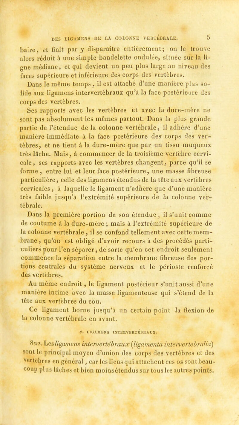 bairc, et finit par y disparaître entièrement; on le trouve alors réduit à une simple bandelette ondulée, située sur la li- gne médiane, et qui devient un peu plus large au niveau des laces supérieure et inférieure des corps des vertèbres. Dans le même temps, il est attaché d'une manière plus so- lide aux ligamens intervertébraux qu'à la l'ace postérieure des corps des vertèbres. Ses rapports avec les vertèbres et avec la dure-mère ne sont pas absolument les mêmes partout. Dans la plus grande partie de l'étendue de la colonne vertébrale, il adhère d'une manière immédiate a la face postérieure des- corps des ver- tèbres, et ne tient à la dure-mère que par un tissu rauqueux très lâche. Mais, à commencer de la troisième vertèbre cervi- cale, ses rapports avec les vertèbres changent, parce qu'il se forme, entre lui et leur face postérieure, une masse fibreuse particulière, celle des ligamens étendus de la tête aux vertèbres cervicales, à laquelle le ligament n'adhère que d'une manière très faible jusqu'à l'extrémité supérieure de la colonne ver- tébrale. Dans la première portion de son étendue} il s'unit comme de coutume à la dure-mère ; mais à l'extrémité supérieure de la colonne vertébrale, il se confond tellement avec cette mem- brane , qu'on est obligé d'avoir recours à des procédés parti- culiers pour l'en séparer, de sorte qu'en cet endroit seulement commence la séparation entre la membrane fibreuse des por- tions centrales du système nerveux et le périoste renforcé des vertèbres. Au même endroit, le ligament postérieur s'unit aussi d'une manière intime avec la masse ligamenteuse qui s'étend de la tête aux vertèbres du cou. Ce ligament borne jusqu'à un certain point la flexion de la colonne vertébrale en avant. C. LIGAMENS l I ( Il V l n M. I. fi \ UX. 822. Les ligamens intervertébraux (ligarnenta inteivcrlebralia) sont le principal moyen d'union des corps des vertèbres et des vertèbres en général, car les liens qui attachent ces os sont beau- coup plus lâches et bien moins étendus sur tous les autres points.