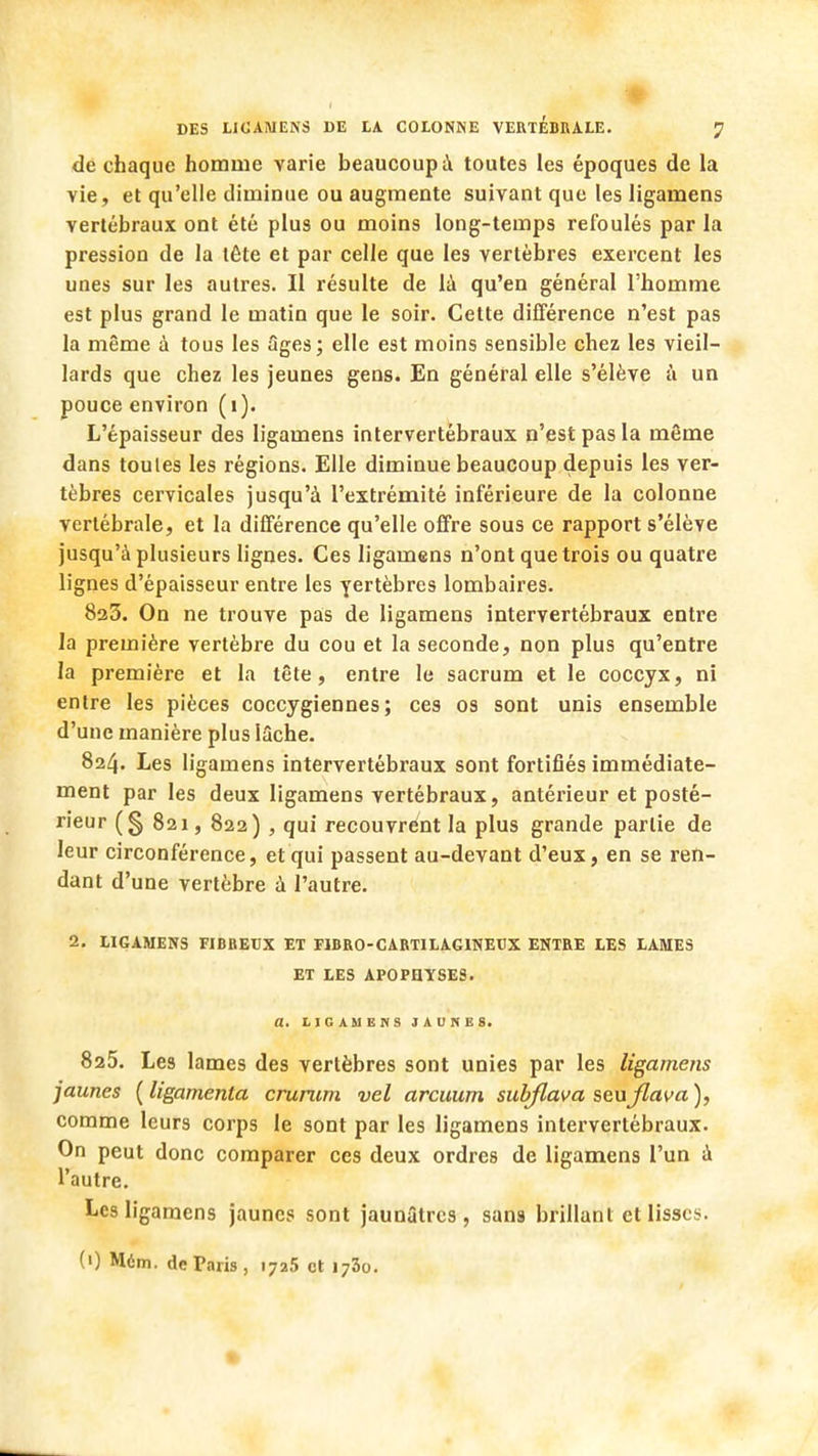 ♦ DES lilCAMENS DE LA COLONNE VERTEBRALE. <] de chaque homme varie beaucoup à toutes les époques de la vie, et qu'elle diminue ou augmente suivant que les Iigamens vertébraux ont été plus ou moins long-temps refoulés par la pression de la tête et par celle que les vertèbres exercent les unes sur les autres. Il résulte de là qu'en général l'homme est plus grand le matin que le soir. Cette différence n'est pas la même à tous les âges; elle est moins sensible chez les vieil- lards que chez les jeunes gens. En général elle s'élève à un pouce environ (1). L'épaisseur des Iigamens intervertébraux n'est pas la même dans toules les régions. Elle diminue beaucoup depuis les ver- tèbres cervicales jusqu'à l'extrémité inférieure de la colonne vertébrale, et la différence qu'elle offre sous ce rapport s'élève jusqu'à plusieurs lignes. Ces Iigamens n'ont que trois ou quatre lignes d'épaisseur entre les yertèbres lombaires. 823. On ne trouve pas de Iigamens intervertébraux entre la première vertèbre du cou et la seconde, non plus qu'entre la première et la tête, entre le sacrum et le coccyx, ni entre les pièces coccygiennes ; ces os sont unis ensemble d'une manière plus lâche. 824. Les Iigamens intervertébraux sont fortifiés immédiate- ment par les deux Iigamens vertébraux, antérieur et posté- rieur (g 821, 822) , qui recouvrent la plus grande partie de leur circonférence, et qui passent au-devant d'eux, en se ren- dant d'une vertèbre à l'autre. 2. LIGAMENS FIBREUX ET FIBRO-CARTILAGINEUX ENTRE LES LAMES ET LES APOPHYSES. a. LIGAMENS JAUNES. 825. Les lames des vertèbres sont unies par les Iigamens jaunes ( ligamenla crurum vel arcuum subflava seujlava ), comme leurs corps le sont par les Iigamens intervertébraux. On peut donc comparer ces deux ordres de Iigamens l'un à l'autre. Les Iigamens jaunes sont jaunâtres, sans brillant et lisses. (0 Mém. de Paris, 1725 et 1730.