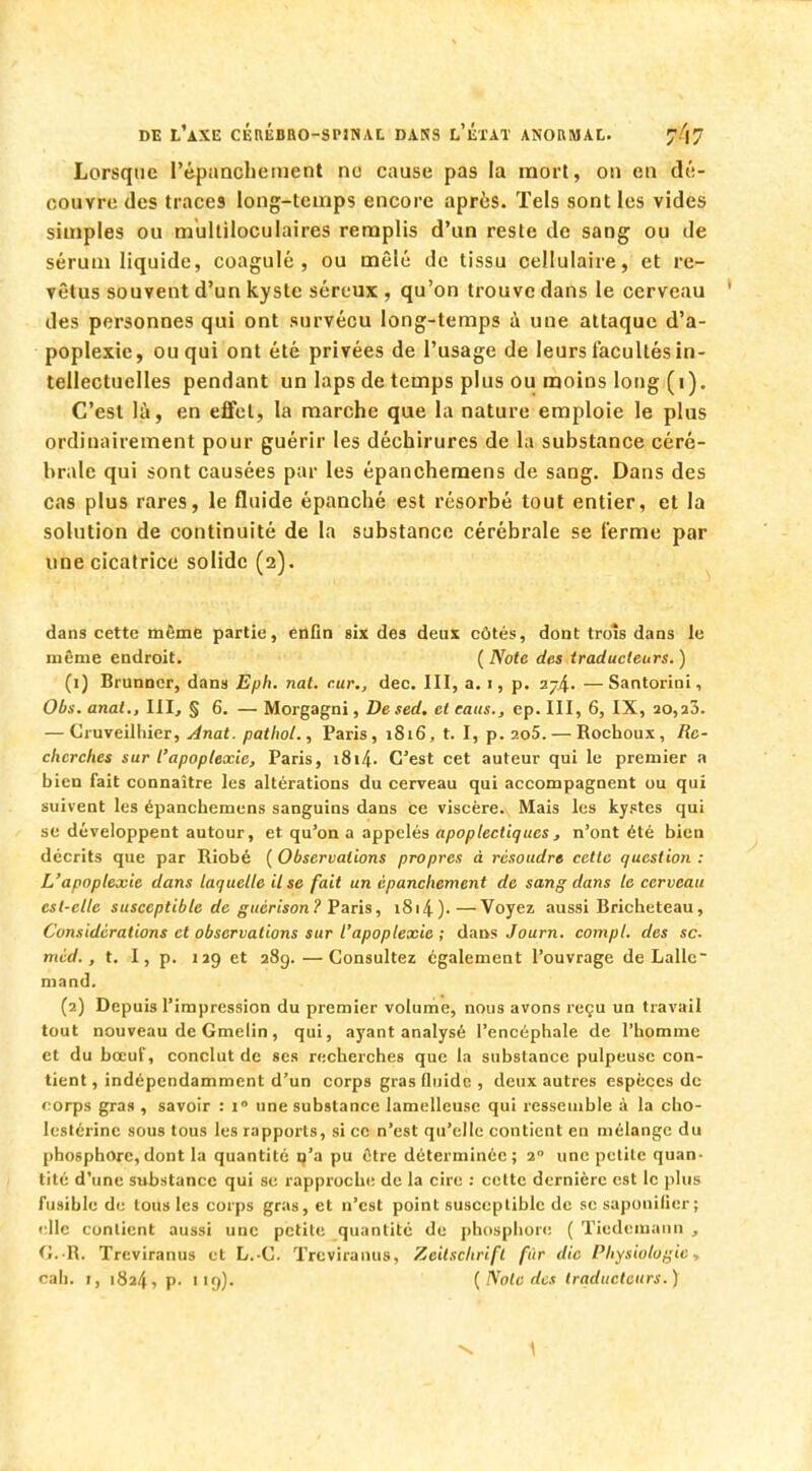 Lorsque I'épanchement ne cause pas la mort, on en dé- couvre des traces long-temps encore après. Tels sont les vides simples ou multiloculaires remplis d'un reste de sang ou Je sérum liquide, coagulé, ou mêlé tic tissu cellulaire, et re- vêtus souvent d'un kyste séreux , qu'on trouve dans le cerveau des personnes qui ont survécu long-temps à une attaque d'a- poplexie, ou qui ont été privées de l'usage de leurs facultés in- tellectuelles pendant un laps de temps plus ou moins long (1). C'est là, en effet, la marche que la nature emploie le plus ordinairement pour guérir les déchirures de la substance céré- brale qui sont causées par les épanchemens de sang. Dans des cas plus rares, le fluide épanché est résorbé tout entier, et la solution de continuité de la substance cérébrale se ferme par une cicatrice solide (2). dans cette même partie, enfin six des deux côtés, dont trois dans le même endroit. ( Note des traducteurs. ) (1) Brunncr, dans Eph. nat. c.ur., dec. III, a. 1, p. 274. —Santorini, Obs. anal., III, § 6. — Morgagni, De sed, et eaus., ep. III, 6, IX, 20,a3. — Cruveilhier, Anat. pathot., Paris, 1816, t. I, p. 2o5. — Rochoux, Re- cherches sur l'apoplexie, Paris, 1814- C'est cet auteur qui le premier a bien fait connaître les altérations du cerveau qui accompagnent ou qui suivent les épanchemens sanguins dans ce viscère. Mais les kystes qui se développent autour, et qu'on a appelés apoplectiques, n'ont été bien décrits que par Riobé ( Observations propres à résoudre cette question : L'apoplexie dans laquelle il se fait un èpanchement de sang dans le cerveau est-elle susceptible de guérison? Paris, i8i4).—Voyez aussi Bricheteau, Considérations et observations sur l'apoplexie ; dans Journ. compl. des se- mcd., t. I, p. 129 et 289. — Consultez également l'ouvrage de Lalle mand. (2) Depuis l'impression du premier volume, nous avons reçu un travail tout nouveau de Gmelin, qui, ayant analysé l'encéphale de l'homme et du bœuf, conclut de ses recherches que la substance pulpeuse con- tient , indépendamment d'un corps gras (luidc , deux autres espèces de corps gras , savoir : 1 une substance lamelleuse qui ressemble à la cho- leslérine sous tous les rapports, si ce n'est qu'elle contient en mélange du phosphore,dont la quantité n'a pu être déterminée; 1 une petite quan- tité d'une substance qui se rapproche de la cire : cotte dernière est le plus fusible de tous les corps gras, et n'est point susceptible de se saponifier ; elle contient aussi une petite quantité de phosphore ( Tiedemann , G..R. Treviranus et L.-C. ïreviranus, Zeitsclirifl fur die Physiologie, cah. i, 1824, p. i'9). {Note des traducteurs.)