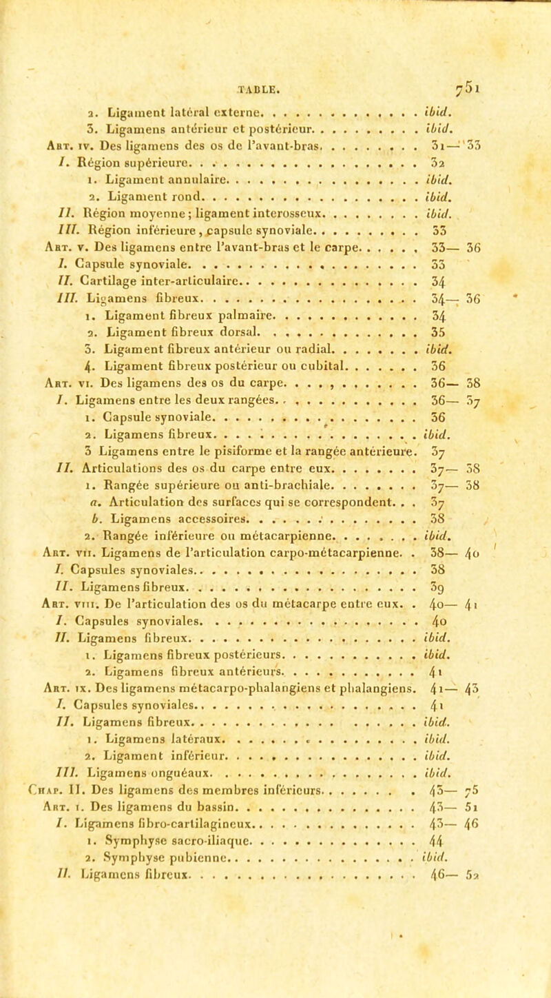 TABLE. ?5l a. Ligament latéral externe ibid. 5. Ligamens antérieur et postérieur ibid. Abt. iv. Des ligamens des os de l'avant-bras 3i—:'55 /. Région supérieure 02 1. Ligament annulaire ibid. 2. Ligament rond ibid. II. Région moyenne ; ligament interosseux ibid. III. Région inférieure , capsule synoviale 33 Abt. v. Des ligamens entre l'avant-bras et le carpe 33— 36 I. Capsule synoviale 33 //. Cartilage inter-arliculaire 34 ///. Ligamens fibreux 34.— 36 1. Ligament fibreux palmaire 34 2. Ligament fibreux dorsal 35 3. Ligament fibreux antérieur ou radial ibid. 4. Ligament fibreux postérieur ou cubital 36 Art. vi. Des ligamens des os du carpe. . . . , 36— 38 /. Ligamens entre les deux rangées 36— 7ij 1. Capsule synoviale 56 2. Ligamens fibreux. ibid. 3 Ligamens entre le pisiforme et la rangée antérieure. 5j II. Articulations des os du carpe entre eux 37— 58 1. Rangée supérieure ou anti-brachiale 3j— 38 a. Articulation des surfaces qui se correspondent. . . Zy b. Ligamens accessoires .• 38 2. Rangée inférieure ou métacarpienne ibid. Abt. vu. Ligamens de l'articulation carpo-métacarpienne. . 38— ^0 I. Capsules synoviales 58 //. Ligamens fibreux 5g Art. vmi. De l'articulation des os du métacarpe entre eux. . 4°— 4' /. Capsules synoviales 4o H. Ligamens fibreux ibid. 1. Ligamens fibreux postérieurs ibid. 2. Ligamens Gbreux antérieurs 4 1 Art. ix. Des ligamens métacarpo-phalangiens et phalangiens. 41_ 43 /. Capsules synoviales 4' II. Ligamens fibreux ibid. 1. Ligamens latéraux « ibid. 2. Ligament inférieur ibid. III. Ligamens onguéaux ibid. Chap. II. Des ligamens des membres inférieurs 45— 75 Art. 1. Des ligamens du bassin 43— 5i /. Ligamens fibro-carlilagincux 43— 46 1. Symphyse sacro-iliaque 44 2. Symphyse pubienne ibid.