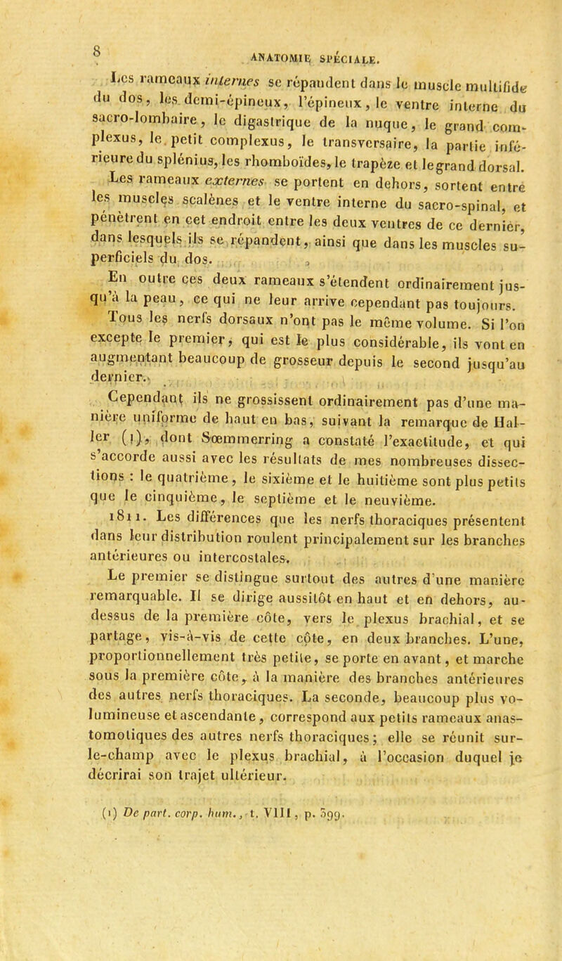 Les nimeaux iiiienies se répandent dans le inusolc mullifide du dos, les demi-épineux, l'épineux, le ventre interne du sacro-lombaire, le digaslrique de la nuque, le grand com^ plexus, le. petit complexus, le iransvcrsaire, la partie infé- rieure du spléniu3, les rhomboïdes, le trapèze et legranddorsal. Les rameaux externes se portent en dehors, sortent entré les muscles scalènes et le ventre interne du sacro-spinal, et pénètrent en cet endroit entre les deux ventres de ce dernier, dans lesqiipls ils se,répandent, ainsi que dans les muscles su- perficiels du, dos. En outre ces deux rameaux s'étendent ordinairement jus- qu'à la peau, ce qui ne leur arrive cependant pas toujours. Tous les nerfs dorsaux n'ont pas le même volume. Si l'on excepte le premier, qui est îe plus considérable, ils vont en augmentant beaucoup de grosseur depuis le second jusqu'au dernier.' Cependant ils ne grossissent ordinairement pas d'une ma- nière uni'fprme de haut en bas, suivant la remarque de Hal- Jer. (i),: çlont Sœmmerring a constaté l'exactitude, et qui s'accorde aussi avec les résultats de mes nombreuses dissec- tions : le quatrième , le sixième et le huitième sont plus petits que le cinquième, le septième et le neuvième. 1811. Les diiférences que les nerfs thoraciques présentent dans icur distribution roulent principalement sur les branches antérieures ou intercostales. Le premier se distingue surtout des autres d'une manière remarquable. Il se dirige aussitôt en haut et en dehors, au- dessus de la première côte, vers le plexus brachial, et se partage, vis-A-vis .de cette côte, en deux branches. L'une, proportionnellement très petite, se porte en avant, et marche sous la première côte, à la manière des branches antérieures des autres nerfs thoraciques. La seconde, beaucoup plus vo- lumineuse et ascendante, correspond aux petits rameaux anas- tomoliques des autres nerfs thoraciques; elle se réunit sur- le-champ avec le plexus brachial, à l'occasion duquel jo décrirai son trajet ultérieur. (1) De part. corp. hum,, t. , p. iigr),