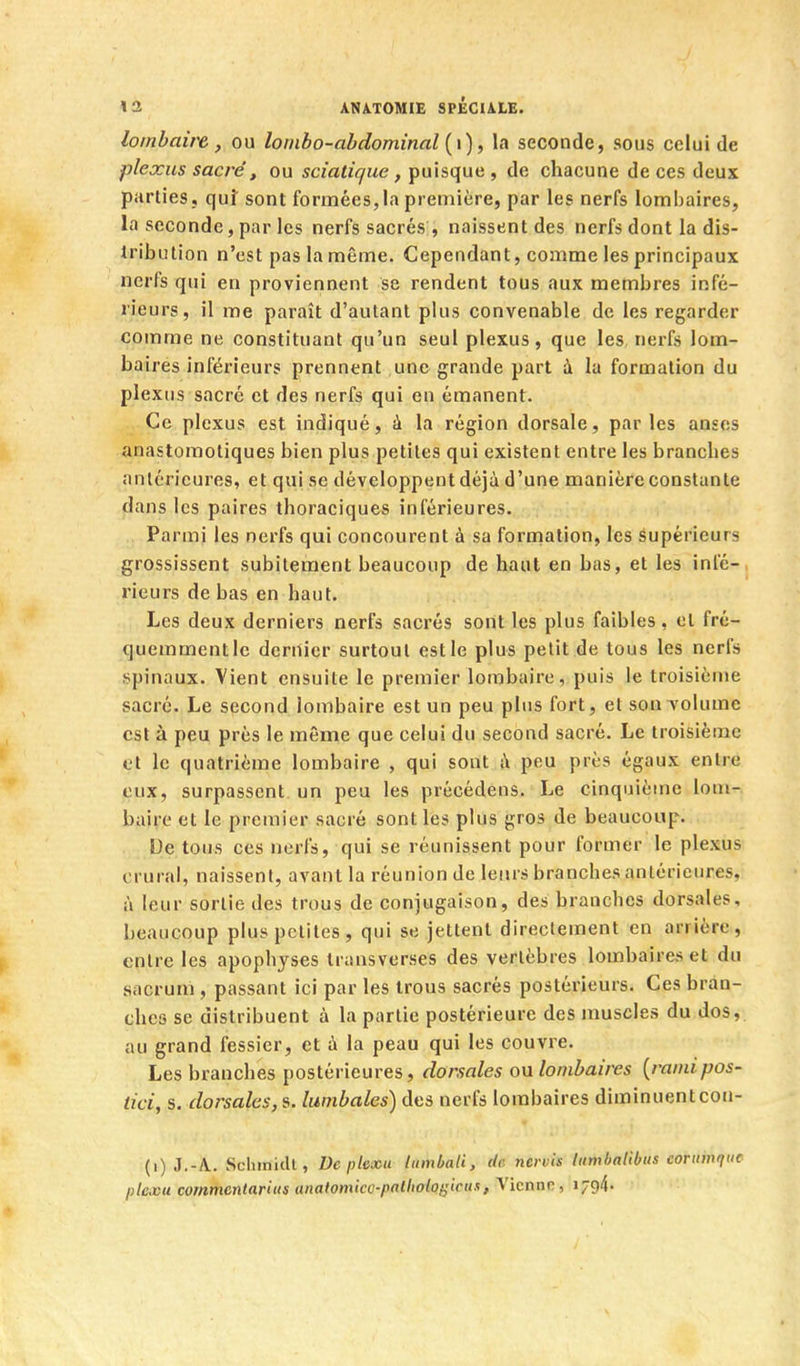 lombaire, ou lonibo-abdominal {\), la seconde, sous celui de plexus sacré, ou sciatique, puisque , de chacune de ces deux parties, quî sont formées, la première, par les nerfs lombaires, la seconde, par les nerfs sacrés;, naissent des nerfs dont la dis- tribution n'est pas la même. Cependant, comme les principaux nerfs qui en proviennent se rendent tous aux membres infé- rieurs, il me paraît d'autant plus convenable de les regarder comme ne constituant qu'un seul plexus, que les, nerfs lom- baires inférieurs prennent une grande part à la formation du plexus sacré et des nerfs qui en émanent. Ce plexus est indiqué, à la région dorsale, parles anses anastomotiques bien plus petites qui existent entre les branches antérieures, et qui se développent déjà d'une manière constante dans les paires thoraciques inférieures. Parmi les nerfs qui concourent à sa formation, les Supérieurs grossissent subitement beaucoup de haut en bas, et les infé- rieurs de bas en haut. Les deux derniers nerfs sacrés sont les plus faibles, et fré- quemment le dernier surtout est le plus petit de tous les nerfs spinaux. Vient ensuite le premier lombaire, puis le troisième sacré. Le second lombaire est un peu plus fort, et son volume est à peu près le même que celui du second sacré. Le troisième et le quatrième lombaire , qui sont i\ peu près égaux entre eux, surpassent un peu les précédens. Le cinquième lom- baire et le premier sacré sont les plus gros de beaucoup. De tous ces nerfs, qui se réunissent pour former le plexus crural, naissent, avant la réunion de leurs branches antérieures, à leur sortie des trous de conjugaison, des branches dorsales, beaucoup plus petites, qui se jettent directement en arrière, entre les apophyses transverses des vertèbres lombaires et du sacrum , passant ici par les trous sacrés postérieurs. Ces brau- chcs se distribuent à la partie postérieure des muscles du dos, au grand fessier, et à la peau qui les couvre. Les branches postérieures, dorsales on lombaires {ramipos- tici, s. dorsales,^, lumbales) des nerfs lombaires diminuentcon- (i) J.-A. ScliinitU, Depkxu ttimbali, de nervis lumbalibiis cornmt'ie plexu commentariiis anatomkc-palholof^icux, Vienne, i794'