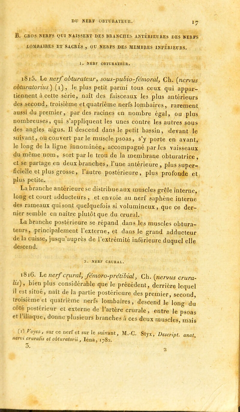 DU NERF OBTUBATEIIR. B. GROS NERFS QVl NAISSEÙ'T DES BRANCHES ANTERIEURES DES SERFS LOMBAIRES ET SACRES , OU NERFS DES MEMBRES INFERIEURS. 1. HEBF ODIUBATEUU. i8i5. Le ner^obturateur, sous-pubio-fémoral, Ch. (riervus obtiiratorius) (i), le plus petit parmi tous ceux qui appar- tiennent à cette série, naît des faisceaux les plus antérieurs des second, troisième et quatrième nerfs lombaires, rarement aussi du premier, par des racines en nombre égal, ou plus nombreuses, qui s'appliquent les unes contre les autres sous des angles aigus. Il descend dans le petit bassin, devant le suivant, ou couvert parle muscle psoas, s'y porte en avant, le long delà ligne innominée, accompagné parles vaisseaux du même nom, sort parle trou de la membrane obturatrice, et se partage en deux branches, l'une antérieure, plus super- ficielle et plus grosse, l'autre postérieure, plus profonde et plus petite- La branche antérieure se distribue aux muscles grêle interne, long et court adducteurs , et envoie au nerf saphène interne des rameaux qui sont quelquefois si volumineux, que ce der- nier semble en naître plutôt que du crural. La branche postérieure se répand dans les muscles obtura- teurs, principalement l'externe, et dans le grand adducteur de la cuisse, jusqu'auprès de l'extrémité inférieure duquel elle descend. 2. NEBF CBUKAL. 1816, Lenerf cçiiral,fémoro-prétibial, Ch. {neri^us crura- Us), bien plus considérable que le précédent, derrière lequel il est situé, naît de la partie postérieure des premier, second, troisième et quatrième nerfs lombaires, descend le'long du côté postérieur et externe de l'artère crurale, entre le psoas et l'iliaque, donne plusieurs branches à ces deux muscles, mais (0 rayez, sur ce nerf et sur le suivant, M.-C. Styx, Descripl. anal nervi cruralis et obluratorii, léna, nSz. 5-