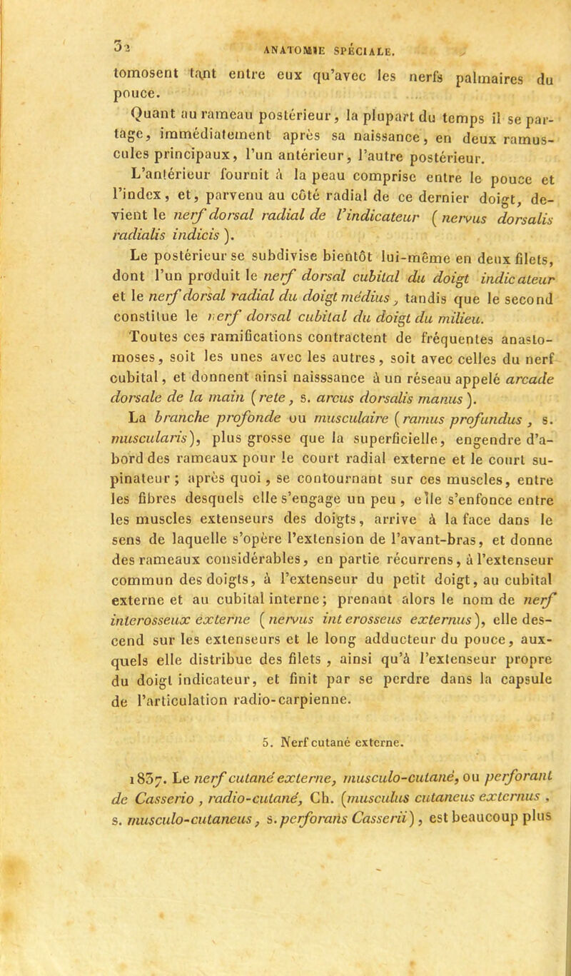 tomosent tant entre eux qu'avec les nerfa palmaires du pouce. Quant au rameau postérieur, la plupart du temps il se par- tage, immédiatement après sa naissance, en deux ramus- cules principaux, l'un antérieur, l'autre postérieur. L'antérieur fournit :i la peau comprise entre le pouce et l'index, et, parvenu au côté radial de ce dernier doigt, de- vient le nerf dorsal radial de l'indicateur (nervus dorsalis radialis indicis ). Le postérieur se subdivise bientôt lui-même en deux filets, dont l'un produit le nerf dorsal cubital du doigt indicateur et le nerf dorsal radial du doigt médius tandis que le second constitue le l erf dorsal cubital du doigt du milieu. Toutes ces ramifications contractent de fréquentes anasto- moses, soit les unes avec les autres, soit avec celles du nerf cubital, et donnent ainsi naisssance à un réseau appelé arcade dorsale de la main (rete, s. arcus dorsalis manus). La branche profonde ou musculaire {ramus profundus , s. niuscularis), plus grosse que la superficielle, engendre d'a- bord des rameaux pour !e court radial externe et le court su- pinaleur; après quoi, se contournant sur ces muscles, entre les fibres desquels elle s'engage un peu , elle s'enfonce entre les muscles extenseurs des doigts, arrive à la face dans le sens de laquelle s'opère l'extension de l'avant-bras, et donne des rameaux considérables, en partie récurrens, à l'extenseur commun des doigts, à l'extenseur du petit doigt, au cubital externe et au cubital interne ; prenant alors le nom de nerf interosseux externe [nervus interosseus externus), elle des- cend sur les extenseurs et le long adducteur du pouce, aux- quels elle distribue des filets , ainsi qu'à l'extenseur propre du doigt indicateur, et finit par se perdre dans la capsule de l'articulation radio-carpienne. 5. Nerf cutané externe. 1857. Le nerf cutané'externe, musculo-culané, ou perforant de Casserio , radio-cutané, Ch. [musculus cutaneus externus , s. musculo-cutaneus, s.perforaiis Casserii), est beaucoup plus