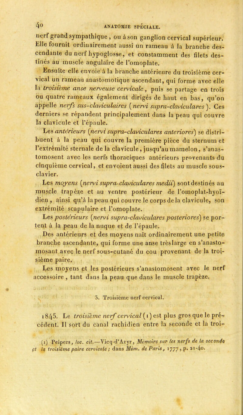 nerf grand sympathique, ou à son ganglion cervical supérieur. Elle fournit ordinairement aussi un rameau à la branche des- cendante du nerf hypoglosse, et constamment des filets des- tinés au muscle angulaire de l'omoplate. Ensuite elle envoie à la branche antérieure du troisième cer- vical un rameau anastomotique ascendant, qui forme avec elle la troisième anse nerveuse cervicale, puis se partage en trois ou quatre rameaux également dirigés de haut en bas, qu'on appelle nerfs sus-claviculaires {nervi supra-claviculares). Ces derniers se répandent principalement dans la peau qui couvre la clavicule et l'épaule. Les antérieurs (neivi supra-claviculares anteriores) se distri- buent à la peau qui couvre la première pièce du sternum et l'extrémité sternale de la clavicule, jusqu'au mamelon, s'anas- tomosent avec les nerfs thoraciques antérieurs provenants du cinquième cervical, et envoient aussi des filets au muscle sous- clavier. Les moyens [nervi supra-claviculares medii) sont destinés au muscle trapèze et au ventre postérieur de l'omoplatrhyoï- dien , ainsi qu'A la peau qui couvre le corps de la clavicule, son extrémité scapulaire et l'omoplate. Les postérieurs [nervi supra-claviculares posteriores) se por- tent i pe^u de la nuque et de l'épaule. Des antérieurs et des moyens naît ordinairement une petite branche ascendante, qui forme une anse très large en s'anasto- mosant avec le nerf sous-cutané du cou provenant de la troi- sième paire. Les moyens et les postérieurs s'anastomosent avec le nerf accessoire, tant dans la peau que dans le muscle trapèze. 3. Troisième nerf cervical. 1845. Le troisième nerf cervical ( 1 ) est plus gros que le pré^ cèdent. Il sort du canal rachidien entre la seconde et la troi- (i) Peipers, loc. cit.—Vicq-d'Azyr, Mémoire sur tes nerfs de la sccoji<t« pl Icf troisième paire cervicale ; dans Mém^ de Paris, 1777, p. ai-4o.