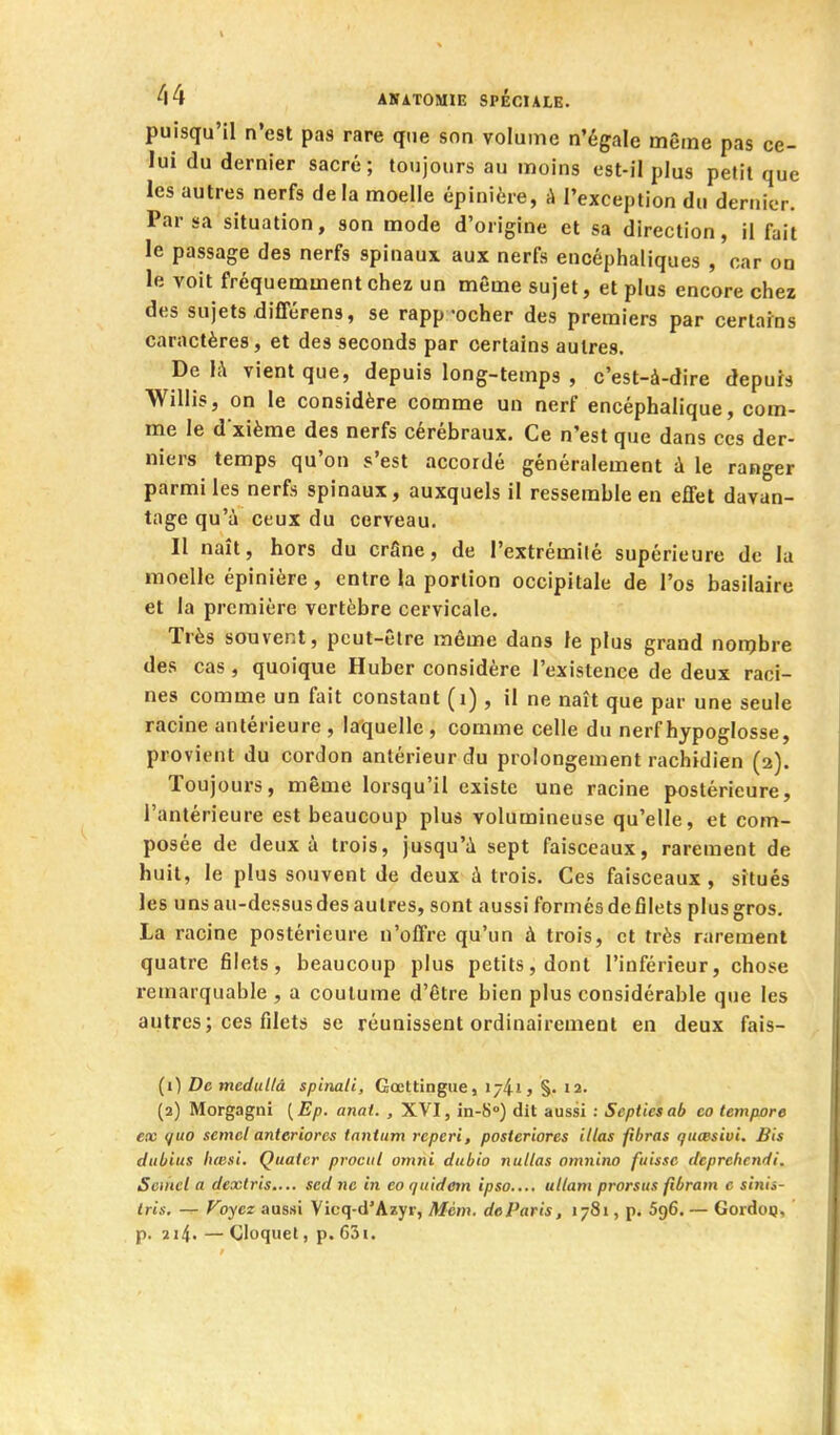 puisqu'il n'est pas rare que son volume n'égale même pas ce- lui du dernier sacré; toujours au moins est-il plus petit que les autres nerfs delà moelle épinière, à l'exception du dernier. Par sa situation, son mode d'origine et sa direction, il fait le passage des nerfs spinaux, aux nerfs encéphaliques , car on le voit fréquemment chez un même sujet, et plus encore chez des sujets différens, se rapp-ocher des premiers par certains caractères, et des seconds par certains autres. De 1;\ vient que, depuis long-temps , c'est-à-dire depurs Willis, on le considère comme un nerf encéphalique, com- me le dxième des nerfs cérébraux. Ce n'est que dans ces der- niers temps qu'on s'est accordé généralement à le ranger parmi les nerfs spinaux, auxquels il ressemble en effet davan- tage qu'à ceux du cerveau. Il naît, hors du crâne, de l'extrémité supérieure de la moelle épinière, entre la portion occipitale de l'os basilaire et la première vertèbre cervicale. Très souvent, peut-être même dans le plus grand nonjbre des cas, quoique Huber considère l'existence de deux raci- nes comme un fait constant (i), il ne naît que par une seule racine antérieure , laquelle , comme celle du nerf hypoglosse, provient du cordon antérieur du prolongement rachidien (2). Toujours, même lorsqu'il existe une racine postérieure, l'antérieure est beaucoup plus volumineuse qu'elle, et com- posée de deux à trois, jusqu'à sept faisceaux, rarement de huit, le plus souvent de deux à trois. Ces faisceaux, sîtués les unsau-dessusdes autres, sont aussi formésdefilets plus gros. La racine postérieure n'offre qu'un à trois, et très rarement quatre filets, beaucoup plus petits, dont l'inférieur, chose remarquable , a coutume d'être bien plus considérable que les autres; ces filets se réunissent ordinairement en deux fais- (0 DctneduUà spinali, Gœttingiie, lyii, §. 12. (2) Morgagni ( Ep. anai. , XVI, in-S) dit aussi : Septies ab co tempore ex quo semcl anteriores tantum reperi, posteriores itlas fibras giicBsivi, Bis dtibius luB.ii. Quatcr procnl omni dubio nullas omiiino fuisse dcprchcndi. Semcl a dextris.... sed ne in co quidem ipso.... ullam prorsus fibram c sinis- Iris. — Foycz aussi Vicq-d'Azyr, Mèm. do Paris, 1781, p. 596. — Gordoç, p. 214. — Cloquel, p. 63i.