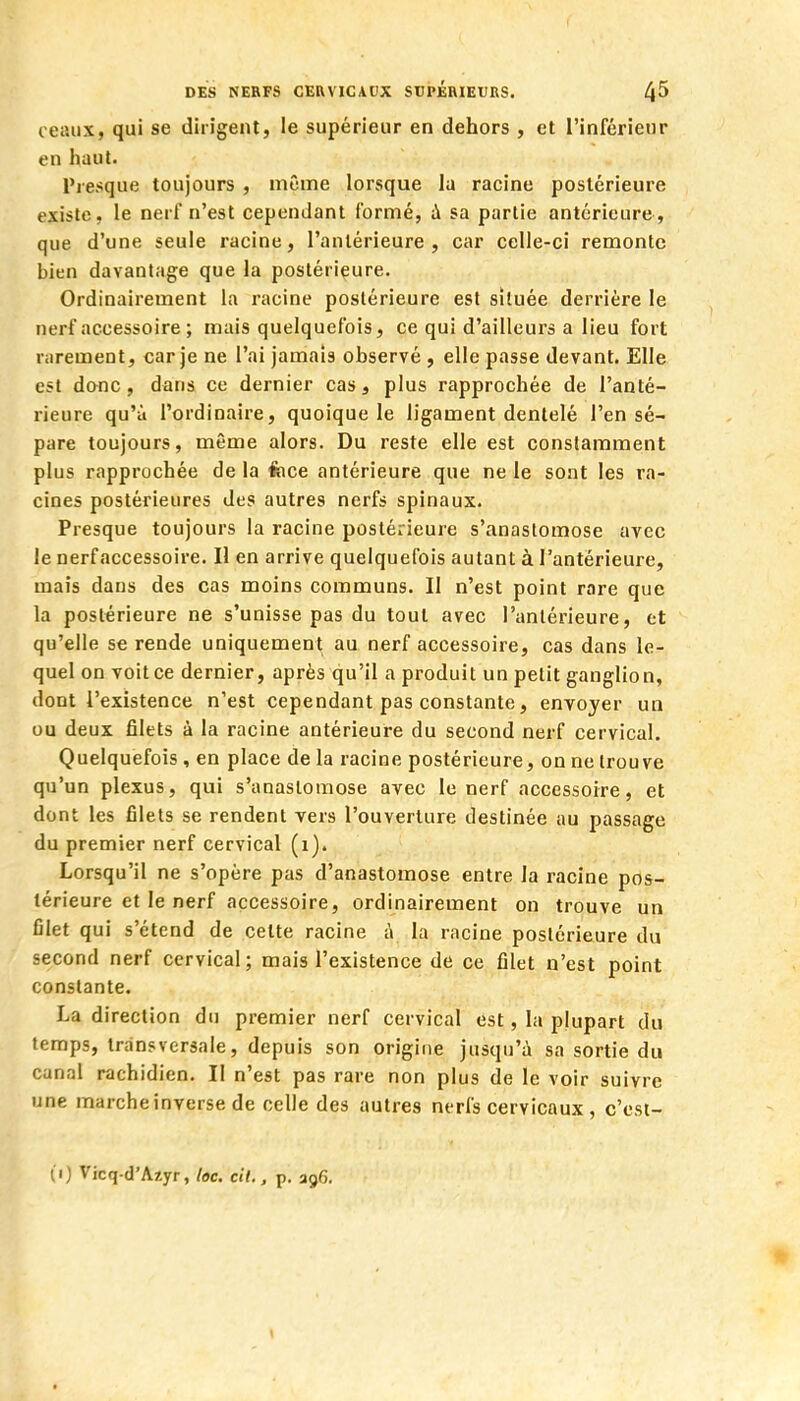 ceaux, qui se dirigent, le supérieur en dehors , et l'inférieur en haut. Presque toujours , même lorsque la racine postérieure existe, le nerf n'est cependant formé, à sa partie antérieure, que d'une seule racine, l'antérieure, car celle-ci remonte bien davantage que la postérieure. Ordinairement la racine postérieure est située derrière le nerf accessoire ; mais quelquefois, ce qui d'ailleurs a lieu fort rarement, car je ne l'ai jamais observé , elle passe devant. Elle est donc, dans ce dernier cas 3 plus rapprochée de l'anté- rieure qu'à l'ordinaire, quoique le ligament dentelé l'en sé- pare toujours, même alors. Du reste elle est constamment plus rapprochée de la fece antérieure que ne le sont les ra- cines postérieures des autres nerfs spinaux. Presque toujours la racine postérieure s'anastomose avec le nerf accessoire. Il en arrive quelquefois autant à l'antérieure, mais dans des cas moins communs. Il n'est point rare que la postérieure ne s'unisse pas du tout avec l'antérieure, et qu'elle se rende uniquement au nerf accessoire, cas dans le- quel on voit ce dernier, après qu'il a produit un petit ganglion, dont l'existence n'est cependant pas constante, envoyer un ou deux filets à la racine antérieure du second nerf cervical. Quelquefois , en place de la racine postérieure, on ne trouve qu'un plexus, qui s'anastomose avec le nerf accessorre, et dont les filets se rendent vers l'ouverture destinée au passage du premier nerf cervical (1). Lorsqu'il ne s'opère pas d'anastomose entre la racine pos- térieure et le nerf accessoire, ordinairement on trouve un filet qui s'étend de cette racine à la racine postérieure du second nerf cervical; mais l'existence de ce filet n'est point constante. La direction du premier nerf cervical est, la plupart du temps, transversale, depuis son origine jusqu'à sa sortie du canal rachidicn. Il n'est pas rare non plus de le voir suivre une marche inverse de celle des autres nerfs cervicaux , c'cst- (1) Vicq-d'Azyr, loc. cit., p. 396. \