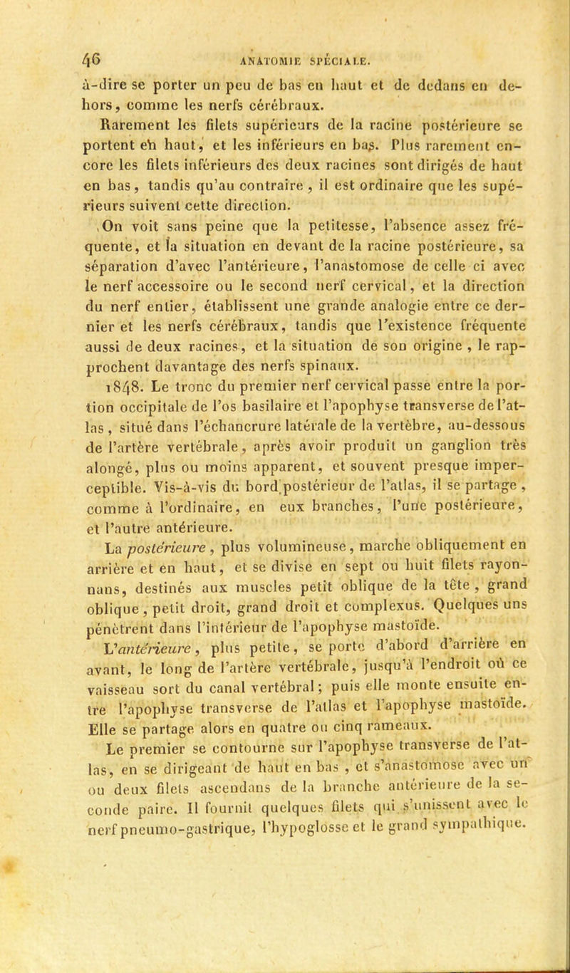 à-dire se porter un peu de bas en haut et de dedans en de- hors, comme les nerfs cérébraux. Rarement les filets supérieurs de la racine postérieure se portent eh haut^ et les inférieurs en ba^. Plus rarement en- core les filets inférieurs des deux racines sont dirigés de haut en bas, tandis qu'au contraire , il est ordinaire que les supé- rieurs suivent cette direction. ,0n voit sans peine que la petitesse, l'absence assez fré- quente, et la situation en devant de la racine postérieure, sa séparation d'avec l'antérieure, l'anastomose de celle ci avec le nerf accessoire ou le second nerf cervical, et la direction du nerf entier, établissent une grande analogie entre ce der- nier et les nerfs cérébraux, tandis que l'existence fréquente aussi de deux racines , et la situation de son origine , le rap- prochent davantage des nerfs spinaux. 1848. Le tronc du premier nerf cervical passe entre la por- tion occipitale de l'os basilaire et l'apophyse transverse de l'at- las , situé dans l'échancrure latérale de la vertèbre, au-dessous de l'artère vertébrale, après avoir produit un ganglion très alongé, plus ou moins apparent, et souvent presque imper- ceptible. Vis-à-vis du bord;postérieur de l'atlas, il se partage , comme à l'ordinaire, en eux branches, l'une postérieure, et l'autre antérieure. La postérieure , plus volumineuse, marche obliquement en arrière et en haut, et se divise en sept ou huit filets rayon- nans, destinés aux muscles petit oblique de la tête, grand oblique , petit droit, grand droit et cumplexus. Quelques uns pénètrent dans l'intérieur de l'apophyse mastoïde. L'antérieure, plus petite, se porte d'abord d'arrière en avant, le long de l'artère vertébrale, jusqu'à l'endroit où ce vaisseau sort du canal vertébral; puis elle monte ensuite en- tre l'apophyse transverse de l'atlas et l'apophyse mastoïde. Elle se partage alors en quatre ou cinq rameaux. Le premier se contourne sur l'apophyse transverse de l'at- las, en se dirigeant de haut en bas , et s'anastomose avec un ou deux filets ascendans de la branche antérieure de la se- conde paire. Il fournil quelques filets qui,s'unissent avec le nerf pneumo-gastrique, l'hypoglosse et le grand sympathique.