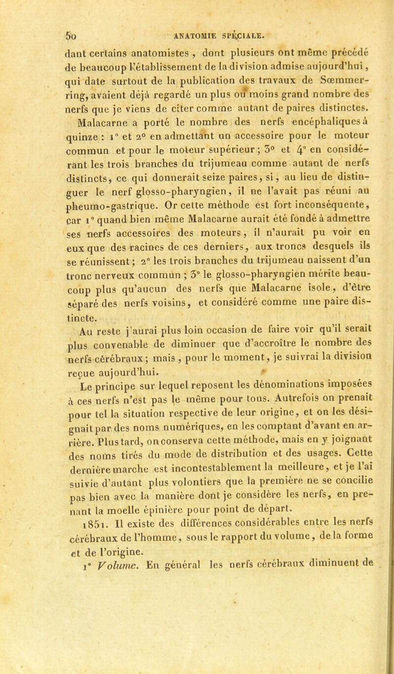 (lant certains anatomistes , dont plusieurs ont même précédé de beaucoup Rétablissement de la division admise aujourd'hui, qui date surtout de la publication des travaux de Sœmmer- ring, avaient déj;\ regardé un plus oif moins grand nombre des nerfs que je viens de citer comme autant de paires distinctes. Malacarne a porté le nombre des nerfs encéphaliques à quinze : i et 2° en admettant un accessoire pour le moteur commun et pour le moteur supérieur; S» et 4° en considé- rant les trois branches du trijumeau comme autant de nerfs distincts, ce qui donnerait seize paires, si, au lieu de distin- guer le nerf glosso-pharyngien, il ne l'avait pas réuni au pheumo-gastrique. Or celte méthode est fort inconséquente, car 1° quand bien même Malacarne aurait été fondé à admettre ses -nerfs accessoires des moteurs, il n'aurait pu voir en eux que des racines de ces derniers, aux troncs desquels ils se réunissent; 2° les trois branches du trijumeau naissent d'un tronc nerveux commun ; 3° le glosso-pharyngien mérite beau- coup plus qu'aucun des nerfs que Malacarne isole, d'être séparé des nerfs voisins, et considéré comme une paire dis- tincte. Au reste j'aurai plus loin occasion de foire voir qu'il serait plus convenable de diminuer que d'accroître le nombre des nerfs cérébraux ; mais , pour le moment, je suivrai la division reçue aujourd'hui. ♦ Le principe sur lequel reposent les dénominations imposées à ces nerfs n'est pas le même pour tous. Autrefois on prenait pour tel la situation respective de leur origine, et on les dési- gnait par des noms numériques, en les comptant d'avant en ar- rière. Plus tard, on conserva cette méthode, mais en y joignant des noms tirés du mode de distribution et des usages. Cette dernière marche est incontestablement la meilleure, et je l'ai suivie d'autant plus volontiers que la première ne se concilie pas bien avec la manière dont je considère les nerfs, en pre- nant la moelle épinière pour point de départ. i85i. Il existe des différences considérables entre les nerfs cérébraux de l'homme, sous le rapport du volume, de la forme et de l'origine. 1* Volume. En général les nerfs cérébraux diminuent de