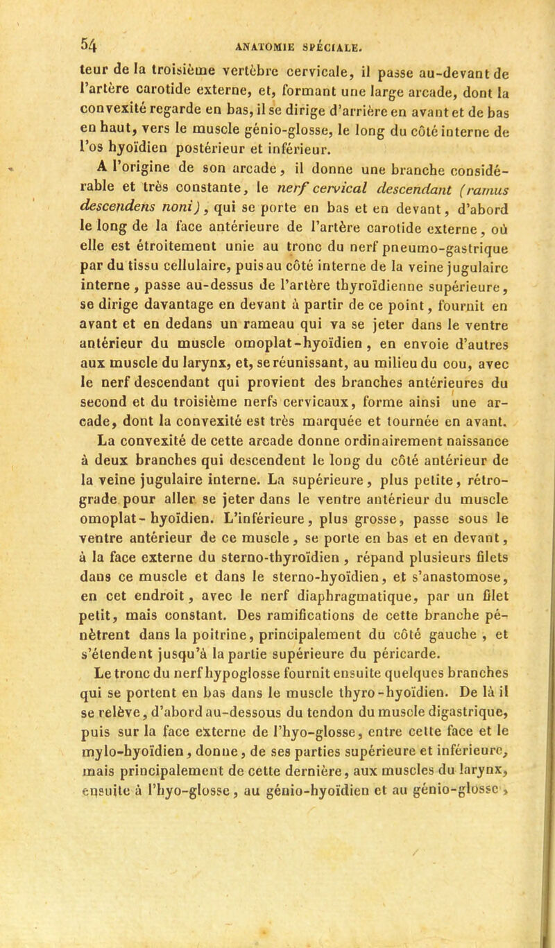 teurdela troisième vertèbre cervicale, il passe au-devant de l'artère carotide externe, et, formant une large arcade, dont la convexité regarde en bas, il se dirige d'arrière en avant et de bas en haut, vers le muscle génio-glosse, le long du côté interne de l'os hyoïdien postérieur et inférieur. A l'origine de son arcade, il donne une branche considé- rable et très constante, le nerf cervical descendant (ramus descendens noni), qui se porte en bas et en devant, d'abord le long de la face antérieure de l'artère carotide externe, où elle est étroitement unie au tronc du nerf pneumo-gastrique par du tissu cellulaire, puis au côté interne de la veine jugulaire interne, passe au-dessus de l'artère thyroïdienne supérieure, se dirige davantage en devant à partir de ce point, fournil en avant et en dedans un rameau qui va se jeter dans le ventre antérieur du muscle omoplat-hyoïdien , en envoie d'autres aux muscle du larynx, et, se réunissant, au milieu du cou, avec le nerf descendant qui provient des branches antérieures du second et du troisième nerfs cervicaux, forme ainsi une ar- cade, dont la convexité est très marquée et tournée en avant, La convexité de cette arcade donne ordinairement naissance à deux branches qui descendent le long du côté antérieur de la veine jugulaire interne. La supérieure, plus petite, rétro- grade pour aller se jeter dans le ventre antérieur du muscle omoplat-hyoïdien. L'inférieure, plus grosse, passe sous le ventre antérieur de ce muscle, se porte en bas et en devant, à la face externe du sterno-thyroïdien , répand plusieurs filets dans ce muscle et dans le sterno-hyoïdien, et s'anastomose, en cet endroit, avec le nerf diaphragmatique, par un filet petit, mais constant. Des ramifications de cette branche pé- nètrent dans la poitrine, principalement du côté gauche, et s'étendent jusqu'à la partie supérieure du péricarde. Le tronc du nerf hypoglosse fournit ensuite quelques branches qui se portent en bas dans le muscle thyro-hyoïdien. De là il se relève, d'abord au-dessous du tendon du muscle digastrique, puis sur la face externe de l'hyo-glosse, entre celte face et le mylo-hyoïdien, donne, de ses parties supérieure et inférieure, mais principalement de cette dernière, aux muscles du larynx, eqsuile à l'hyo-glosse, au géuio-hyoïdien et au génio-glossc ,