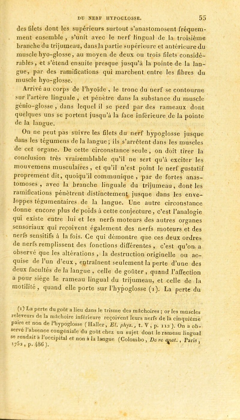 des filets dont les supérieurs surtout s'anastomosent fréquem- , ment ensemble , s'unit avec le nerf lingual de la troisième branche du trijumeau, dans la partie supérieure et antérieure du muscle hyo-glosse, au moyen de deux ou trois filets considé- rables, et s'étend ensuite presque jusqu'à la pointe de la lan- gue, par des ramifications qui marchent entre les fibres du muscle hyo-glosse. Arrivé au corps de l'hyoïde , le tronc du nerf se contourne sur l'artère linguale , et pénètre dans la substance du muscle génio-glosse , dans lequel il se perd par des rameaux dont quelques uns se portent jusqu'à la face inférieure de la pointe de la langue. On ne peut pas suivre les filets du nerf hypoglosse jusque dans les tégumens de la langue; ils s'arrêtent dans les muscles de cet organe. De cette circonstance seule, on doit tirer la conclusion très vraisemblable qu'il ne sert qu'à exciter les mouvemens musculaires, et qu'il n'est point le nerf gustatif proprement dit, quoiqu'il communique , par de fortes anas- tomoses, avec la branche linguale du trijumeau, dont les ramifications pénètrent distinctement, jusque dans les enve- loppes tégumentaires de la langue. Une autre circonstance donne encore plus de poids à cette conjecture, c'est l'analogie qui existe entre lui et les nerfs moteurs des autres organes sensoriaux qui reçoivent également des nerfs moteurs et des nerfs sensitifs à la fois. Ce qui démontre que ces deux ordres de nerfs remplissent des fonctions différentes , c'est qu'on, a observé que les altérations , la destruction originelle ou ac- quise de l'un d'eux, ejptraînent seulement la perte d'une des deux facultés de la langue , celle de goûter, quand l'affection a pour siège le rameau lingual du trijumeau, et celle de la motilité, quand elle porte sur l'hypoglosse (i ). La perte du (i) La perte du goût a lieu daas le trisme des mâchoires ; or les muscles releveurs de la mâchoire inférieure reçoivent leurs nerfs de la cinquième paire et non de l'hypoglosse (Haller, El. phys., t. V, p. 112 ). On a ob- servé l'absence congéniale du goftt chez un sujet dont le rameau lingual se rendait à l'occipital et non à la langue (Colombo, De rc (mat., Paris . 1/52, p. 486). * 