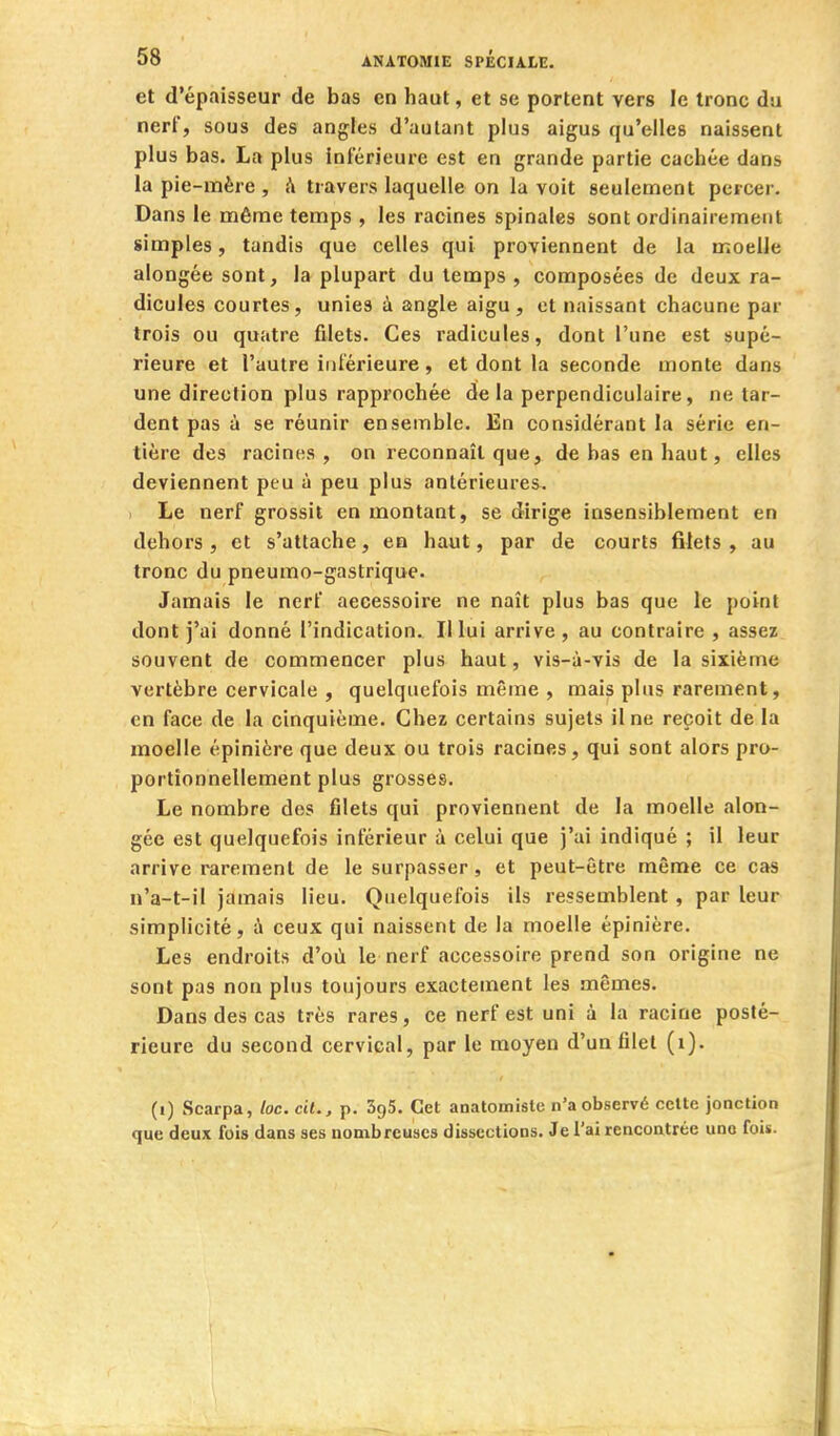 et d'épaisseur de bas en haut, et se portent vers le tronc du nerf, sous des angfes d'autant plus aigus qu'elles naissent plus bas, La plus inférieure est en grande partie cachée dans la pie-mère , h travers laquelle on la voit seulement percer. Dans le même temps , les racines spinales sont ordinairement simples, tandis que celles qui proviennent de la moelle alongée sont, la plupart du temps , composées de deux ra- dicules courtes, unies à angle aigu, et naissant chacune par trois ou quatre fdets. Ces radicules, dont l'une est supé- rieure et l'autre intérieure, et dont la seconde monte dans une direction plus rapprochée de la perpendiculaire, ne tar- dent pas à se réunir ensemble. En considérant la série en- tière des racines, on reconnaît que, de bas en haut, elles deviennent peu à peu plus antérieures. , Le nerf grossit en montant, se dirige insensiblement en dehors , et s'attache, en haut, par de courts filets , au tronc du pneumo-gastrique. Jamais le nerf accessoire ne naît plus bas que le point dont j'ai donné l'indication. Il lui arrive, au contraire , assez souvent de commencer plus haut, vis-à-vis de la sixième vertèbre cervicale , quelquefois même , mais plus rarement, en face de la cinquième. Chez certains sujets il ne reçoit de la moelle épinière que deux ou trois racines, qui sont alors pro- portionnellement plus grosses. Le nombre des filets qui proviennent de la moelle alon- gée est quelquefois inférieur à celui que j'ai indiqué ; il leur arrive rarement de le surpasser , et peut-être même ce cas n'a-t-il jamais lieu. Quelquefois ils ressemblent , par leur simplicité, à ceux qui naissent de la moelle épinière. Les endroits d'où le nerf accessoire prend son origine ne sont pas non plus toujours exactement les mêmes. Dans des cas très rares, ce nerf est uni à la racine posté- rieure du second cervical, par le moyen d'un filet (i). (i) Scarpa, loc. cil., p. SgS. Cet anatomiste n'a observé celte jonction que deux fois dans ses nombreuses dissections. Je l'ai rencontrée une fois.