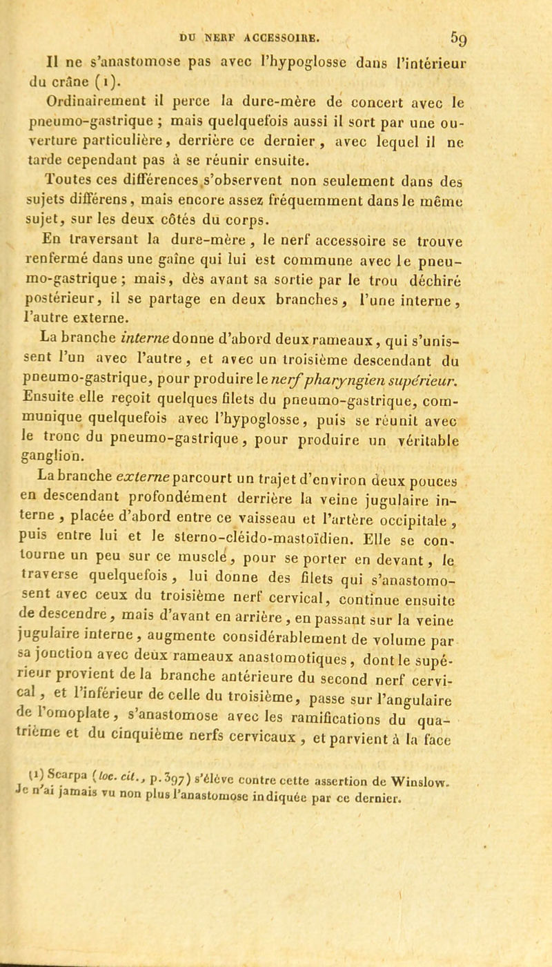 Il ne s'anastomose pas avec l'hypoglosse dans l'intérieur du crâne (1). Ordinairement il perce la dure-mère de concert avec le pneumo-gastrique ; mais quelquefois aussi il sort par une ou- verture particulière, derrière ce dernier, avec lequel il ne tarde cependant pas à se réunir ensuite. Toutes ces différences,s'observent non seulement dans des sujets différens, mais encore assez fréquemment dans le même sujet, sur les deux côtés du corps. En traversant la dure-mère , le nerf accessoire se trouve renfermé dans une gaîne qui lui est commune avec le pneu- mo-gastrique ; mais, dès avant sa sortie par le trou déchiré postérieur, il se partage en deux branches, l'une interne, l'autre externe. La branche interne donne d'abord deux rameaux, qui s'unis- sent l'un avec l'autre, et avec un troisième descendant du pneumo-gastrique, pour produire le «e//pharyngien supérieur. Ensuite elle reçoit quelques filets du pneumo-gastrique, com- munique quelquefois avec l'hypoglosse, puis se réunit avec le tronc du pneumo-gastrique, pour produire un véritable ganglion. La branche ea:/e/7zeparcourt un trajet d'environ deux pouces en descendant profondément derrière la veine jugulaire in- terne , placée d'abord entre ce vaisseau et l'artère occipitale , puis entre lui et le slerno-cléido-mastoïdien. Elle se con- tourne un peu sur ce musclé, pour se porter en devant, le traverse quelquefois, lui donne des filets qui s'anastomo- sent avec ceux du troisième nerf cervical, continue ensuite de descendre, mais d'avant en arrière, en passant sur la veine jugulaire interne, augmente considérablement de volume par sa jonction avec deux rameaux anastomotiques, dont le supé- rieur provient de la branche antérieure du second nerf cervi- cal , et l'inférieur de celle du troisième, passe sur l'angulaire de l'omoplate, s'anastomose avec les ramifications du qua- trième et du cinquième nerfs cervicaux , et parvient à la face 11) Scarpa (toc. cit., p. 397) s'élôvc contre cette assertion de Winslow- Je n ai jamais tu non plus ranastomosc indiquée par ce dernier.