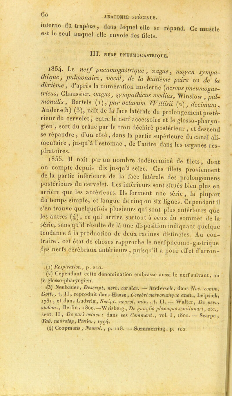 interne du trapèze, dans lequel elle se répand. Ce muscle est le seul auquel elle envoie des filets. III. NERF PNEUMOGASTRIQUE. 1854. Le nerf pneumogastrique, vague, moyen sympa- thique, pulmonaire, vocal, de la huitième paire ou de la dixième, d'après la numération moderne {nervuspneumogas- tricus, Chaussier, vagus, sympathicus médius, Winslow , puZ- monalis, Bartels {i), par octai>um TVillisii {-A , decimum , Andersch) (3), naît de la face latérale du prolongement posté- rieur du cervelet, entre le nerf accessoire et le glosso-pharyn- gien , sort du crâne par le trou déchiré postérieur, et descend se répandre , d'uu côté, dans la partie supérieure du canal ali- mentaire , jusqu'à l'estomac , de l'autre dans les organes res- piratoires. 1855. Il naît par un nombre indéterminé de filets, dont on compte depuis dix jusqu'à seize. Ces filets proviennent de la partie inférieure de la face latérale des prolongemens postérieurs du cervelet. Les inférieurs sont situés bien plus en arrière que les antérieurs. Ils forment une série, la plupart du temps simple, et longue de cinq ou six lignes. Cependant il s'en trouve quelquefois plusieurs qui sont plus antérieurs que les autres (4), ce qui arrive surtout i\ ceux du sommet de la série, sans qu'il résulte delà une disposition indiquant quelque tendance à la production de deux racines distinctes. Au con- traire , ce.f état de choses rapproche le nerf pneumo-gastrique ^IjBS nerfs cérébraux antérieurs, puisqu'il a pour effet d'arron- (1) Respiration, p. 210. (2) Cependant cette dénomination embrasse aussi le nerf suivant, ou le glosso-pharyngien. (3) Neiibauer, Descript. nerv. cardiac. — Andersch, dans Nov. comin, Gott., t. II, reproduit dans Haase, Cerebri nervorunique anai., Léipsick, Î781, et dans Ludwig, Script, ncurol. min. , t. II. — Walter, De nerv. abdom., Berlin, 1800.—Wrisberg, De ganglio plexuque semilunari, etc., secl. II, De pari octavo; dans ses Comment., vol. I, 1800. — Scarpa, Tttb. neiirolog, Pavie., 1794.