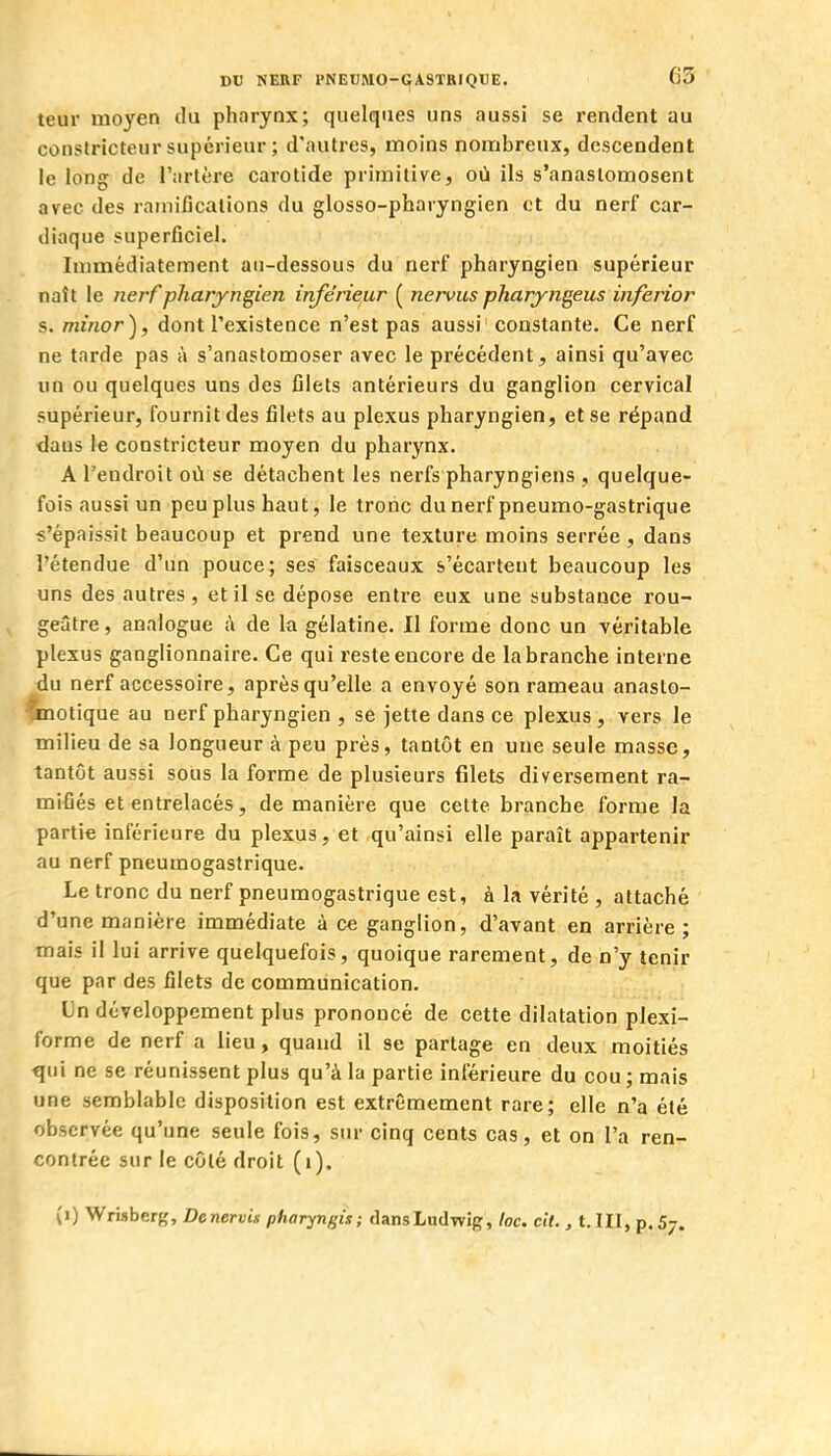 teur moyen du pharynx; quelques uns aussi se rendent au cooslricteur supérieur ; d'autres, moins nombreux, descendent le long de l'artère carotide primitive, où ils s'anastomosent avec des ramifications du glosso-pharyngien et du nerf car- diaque superficiel. Immédiatement au-dessous du nerf pharyngien supérieur naît le nei'f pharyngien inférieur ( nervus pharyngeus inferior s. minor), dont l'existence n'est pas aussi ' constante. Ce nerf ne tarde pas à s'anastomoser avec le précédent, ainsi qu'avec un ou quelques uns des filets antérieurs du ganglion cervical supérieur, fournit des filets au plexus pharyngien, et se répand dans le constricteur moyen du pharynx. A l'endroit où se détachent les nerfs pharyngiens , quelque- fois aussi un peu plus haut, le tronc dunerf pneumo-gastrique «'épaissit beaucoup et prend une texture moins serrée , dans l'étendue d'un pouce; ses faisceaux s'écartent beaucoup les uns des autres, et il se dépose entre eux une substance rou- geâtre, analogue à de la gélatine. Il forme donc un véritable plexus ganglionnaire. Ce qui reste encore de la branche interne du nerf accessoire, après qu'elle a envoyé son rameau anasto- 'xnotique au nerf pharyngien , se jette dans ce plexus, vers le milieu de sa longueur à peu près, tantôt en une seule masse, tantôt aussi sous la forme de plusieurs filets diversement ra- mifiés et entrelacés, de manière que cette branche forme la partie inférieure du plexus, et qu'ainsi elle paraît appartenir au nerf pneumogastrique. Le tronc du nerf pneumogastrique est, à la vérité , attaché d'une manière immédiate à ce ganglion, d'avant en arrière; mais il lui arrive quelquefois, quoique rarement, de n'y tenir que par des filets de communication. Un développement plus prononcé de cette dilatation plexi- forme de nerf a lieu, quand il se partage en deux moitiés qui ne se réunissent plus qu'à la partie inférieure du cou ; mais une semblable disposition est extrêmement rare; elle n'a été observée qu'une seule fois, sur cinq cents cas, et on l'a ren- contrée sur le côté droit (i).